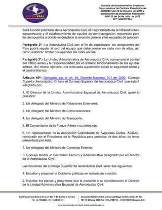 Licencia de funcionamiento Secretaria
Departamental de Córdoba Resolución No
00000374 del 26 de Octubre del 2010 y
acreditación de programas Resolución
001532 del 24 de Julio de 2015
NIT: 900812728-2
San Pelayo-Córdoba Carrera 8 No. 7-60 Barrio el Centro.
Tel (4) 7633004 / 311-453 00 31
Autopista Norte Centro Comercial Mega Outlet carrera 45 No.
197-73 Oficina 3008 Tel 310-4798719 – 310 8734703 Bogotá D.C
www.intravial.edu.co Email: info@intravial.edu.co
Será función prioritaria de la Aeronáutica Civil, el mejoramiento de la infraestructura
aeroportuaria y el establecimiento de ayudas de aeronavegación requeridas para
los aeropuertos a donde se desplace la aviación general y las escuelas de aviación.
Parágrafo 2º.- La Aeronáutica Civil con el fin de especializar los aeropuertos del
País podrá regular el uso del equipo que debe operar en cada uno de ellos, así
como autorizar, limitar o suspender las rutas aéreas.
Parágrafo 3º.- La Unidad Administrativa de Aeronáutica Civil, conservará el control
del tráfico aéreo y la responsabilidad por el correcto funcionamiento de las ayudas
aéreas. Así mismo ejercerá una adecuada supervisión sobre la seguridad aérea y
el control técnico.
Artículo 49º.- Derogado por el art. 49, Decreto Nacional 101 de 2000. Consejo
Superior Aeronáutico. Créase el Consejo Superior de Aeronáutica Civil, que estará
integrado por:
1. El Director de la Unidad Administrativa Especial de Aeronáutica Civil, quien lo
presidirá;
2. Un delegado del Ministro de Relaciones Exteriores;
3. Un delegado del Ministro de Comunicaciones;
4. Un delegado del Ministro de Transporte;
5. El Comandante de la Fuerza Aérea o su delegado;
6. Un representante de la Asociación Colombiana de Aviadores Civiles, ACDAC,
nombrado por el Presidente de la República para períodos de dos años, de terna
presentada por ésta.
7. Un delegado del Ministro de Comercio Exterior.
El Consejo tendrá un Secretario Técnico y Administrativo designado por el Director
de la Aeronáutica Civil.
Las funciones del Consejo Superior de Aeronáutica Civil, serán las siguientes:
1. Estudiar y proponer al Gobierno políticas en materia de aviación;
2. Estudiar los planes y programas que le presente a su consideración el Director
de la Unidad Administrativa Especial de Aeronáutica Civil;
 
