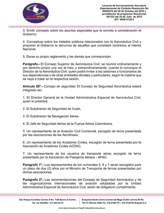 Licencia de funcionamiento Secretaria
Departamental de Córdoba Resolución No
00000374 del 26 de Octubre del 2010 y
acreditación de programas Resolución
001532 del 24 de Julio de 2015
NIT: 900812728-2
San Pelayo-Córdoba Carrera 8 No. 7-60 Barrio el Centro.
Tel (4) 7633004 / 311-453 00 31
Autopista Norte Centro Comercial Mega Outlet carrera 45 No.
197-73 Oficina 3008 Tel 310-4798719 – 310 8734703 Bogotá D.C
www.intravial.edu.co Email: info@intravial.edu.co
3. Emitir concepto sobre los asuntos especiales que le someta a consideración el
Gobierno;
4. Conceptuar sobre los tratados públicos relacionados con la Aeronáutica Civil y
proponer al Gobierno la denuncia de aquellos que considere contrarios al interés
Nacional.
5. Darse su propio reglamento y las demás que correspondan.
Parágrafo.- El Consejo Superior de Aeronáutica Civil, se reunirá ordinariamente y
por derecho propio una vez al mes, y extraordinariamente, cuando lo convoque el
Director de la Aeronáutica Civil, quien podrá invitar a las sesiones a funcionarios de
sus dependencias o de otras entidades oficiales o particulares, según la materia que
se vaya a tratar en la respectiva sesión.
Artículo 50º.- Consejo de seguridad. El Consejo de Seguridad Aeronáutica estará
integrado así:
1. El Director General de la Unidad Administrativa Especial de Aeronáutica Civil,
quien lo presidirá.
2. El Subdirector de Seguridad de Vuelo,
3. El Subdirector de Navegación Aérea,
4. El Jefe de Seguridad Aérea de la Fuerza Aérea Colombiana.
5. Un representante de la Aviación Civil Comercial, escogido de terna presentada
por las asociaciones de las Aerolíneas,
6. Un representante de los Aviadores Civiles, escogido de terna presentada por la
Asociación de Aviadores Civiles ACDAC,
7. Un representante de los usuarios de transporte aéreo escogido de terna
presentada por la Asociación de Pasajeros Aéreos - APAC.
Parágrafo 1º.- Los representantes de los numerales 5, 6 y 7 serán escogidos para
un plazo de dos (2) años por el Ministro de Transporte de ternas presentadas por
dichas asociaciones.
Parágrafo 2º.- Las recomendaciones del Consejo de Seguridad Aeronáutico y de
las organizaciones internacionales de aviación adoptadas por la Unidad
Administrativa Especial de Aeronáutica Civil, serán de obligatorio cumplimiento.
 