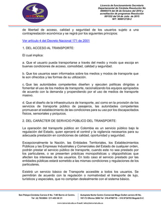 Licencia de funcionamiento Secretaria
Departamental de Córdoba Resolución No
00000374 del 26 de Octubre del 2010 y
acreditación de programas Resolución
001532 del 24 de Julio de 2015
NIT: 900812728-2
San Pelayo-Córdoba Carrera 8 No. 7-60 Barrio el Centro.
Tel (4) 7633004 / 311-453 00 31
Autopista Norte Centro Comercial Mega Outlet carrera 45 No.
197-73 Oficina 3008 Tel 310-4798719 – 310 8734703 Bogotá D.C
www.intravial.edu.co Email: info@intravial.edu.co
de libertad de acceso, calidad y seguridad de los usuarios sujeto a una
contraprestación económica y se regirá por los siguientes principios:
Ver artículo 4 del Decreto Nacional 171 de 2001
1. DEL ACCESO AL TRANSPORTE:
El cual implica:
a. Que el usuario pueda transportarse a través del medio y modo que escoja en
buenas condiciones de acceso, comodidad, calidad y seguridad.
b. Que los usuarios sean informados sobre los medios y modos de transporte que
le son ofrecidos y las formas de su utilización.
c. Que las autoridades competentes diseñen y ejecuten políticas dirigidas a
fomentar el uso de los medios de transporte, racionalizando los equipos apropiados
de acuerdo con la demanda y propendiendo por el uso de medios de transporte
masivo.
d. Que el diseño de la infraestructura de transporte, así como en la provisión de los
servicios de transporte público de pasajeros, las autoridades competentes
promuevan el establecimiento de las condiciones para su uso por los discapacitados
físicos, sensoriales y psíquicos.
2. DEL CARÁCTER DE SERVICIO PÚBLICO DEL TRANSPORTE:
La operación del transporte público en Colombia es un servicio público bajo la
regulación del Estado, quien ejercerá el control y la vigilancia necesarios para su
adecuada prestación en condiciones de calidad, oportunidad y seguridad.
Excepcionalmente la Nación, las Entidades Territoriales, los Establecimientos
Públicos y las Empresas Industriales y Comerciales del Estado de cualquier orden,
podrán prestar el servicio público de transporte, cuando este no sea prestado por
los particulares, o se presenten prácticas monopolísticas u oligopolísticas que
afecten los intereses de los usuarios. En todo caso el servicio prestado por las
entidades públicas estará sometido a las mismas condiciones y regulaciones de los
particulares.
Existirá un servicio básico de Transporte accesible a todos los usuarios. Se
permitirán de acuerdo con la regulación o normatividad el transporte de lujo,
turísticos y especiales, que no compitan deslealmente con el sistema básico.
 