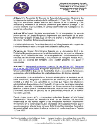 Licencia de funcionamiento Secretaria
Departamental de Córdoba Resolución No
00000374 del 26 de Octubre del 2010 y
acreditación de programas Resolución
001532 del 24 de Julio de 2015
NIT: 900812728-2
San Pelayo-Córdoba Carrera 8 No. 7-60 Barrio el Centro.
Tel (4) 7633004 / 311-453 00 31
Autopista Norte Centro Comercial Mega Outlet carrera 45 No.
197-73 Oficina 3008 Tel 310-4798719 – 310 8734703 Bogotá D.C
www.intravial.edu.co Email: info@intravial.edu.co
Artículo 51º.- Funciones del Consejo de Seguridad Aeronáutico. Adicional a las
funciones establecidas en el artículo 98 del Decreto 2171 de 1992, el Consejo de
Seguridad Aeronáutico deberá estudiar los informes de los incidentes y cuasi
accidentes y recomendar las medidas preventivas para disminuir el riesgo. Si del
análisis resultare responsabilidad, el Consejo recomendará la investigación y las
sanciones pertinentes.
Artículo 52º.- Consejo Regional Aeroportuario. El los Aeropuertos de servicio
público existirá un Consejo Regional Aeroportuario, con participación de los entes
territoriales y el sector privado, cuya función será orientar la marcha administrativa
del mismo y la calidad de los servicios prestados.
La Unidad Administrativa Especial de Aeronáutica Civil reglamentará la composición
y funcionamiento de estos Consejos en los diferentes aeropuertos.
Parágrafo.- La Unidad Administrativa Especial de la Aeronáutica Civil y las
Entidades Regionales que asuman la administración de los aeropuertos, asignarán
un lugar dentro de las instalaciones de los aeropuertos en condiciones comerciales
similares para los demás tenedores, a la Asociación de Pasajeros Aéreos APAC,
para que los usuarios del transporte aéreo puedan presentar sus quejas y
sugerencias.
Artículo 53º.- Derogado Parcialmente por el art. 74, Ley 383 de 1997 , Derogado
por el art. 87, Ley 443 de 1998. El régimen de personal. El personal al servicio de la
Unidad Administrativa Especial de Aeronáutica Civil se denominará funcionarios
aeronáuticos y tendrán la calidad de empleados públicos de régimen especial.
Los empleados públicos de la Unidad Administrativa Especial de Aeronáutica Civil,
serán nombrados, designados o comisionados en todo caso, por el director de la
Entidad y a ellos les será aplicables las normas que regulan las situaciones
administrativas, la vinculación, desvinculación, el régimen de carrera administrativa,
disciplinario, salarial y prestacional, así como las demás normas sobre manejo de
personal, previstas para la Unidad Administrativa Especial Dirección de Impuestos
y Aduanas Nacionales sin perjuicio de las prestaciones previstas en las normas
especiales vigentes.
Para la primera incorporación y nombramiento en la planta de personal de la Unidad
Administrativa Especial de Aeronáutica Civil, no se aplicarán los requisitos
establecidos en las normas legales y los funcionarios quedarán incorporados
directamente en la carrera especial. Los empleados o trabajadores oficiales que no
sean incorporados a la planta de personal de la Unidad Administrativa Especial de
Aeronáutica Civil, serán indemnizados de conformidad con lo previsto en el Decreto
2171 de 1992.
 