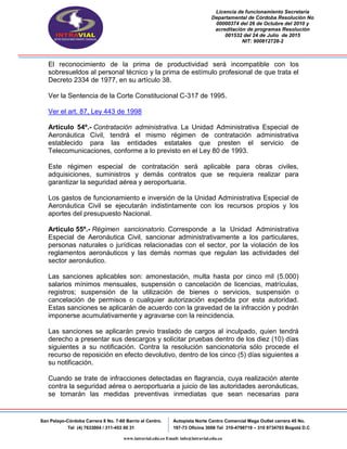 Licencia de funcionamiento Secretaria
Departamental de Córdoba Resolución No
00000374 del 26 de Octubre del 2010 y
acreditación de programas Resolución
001532 del 24 de Julio de 2015
NIT: 900812728-2
San Pelayo-Córdoba Carrera 8 No. 7-60 Barrio el Centro.
Tel (4) 7633004 / 311-453 00 31
Autopista Norte Centro Comercial Mega Outlet carrera 45 No.
197-73 Oficina 3008 Tel 310-4798719 – 310 8734703 Bogotá D.C
www.intravial.edu.co Email: info@intravial.edu.co
El reconocimiento de la prima de productividad será incompatible con los
sobresueldos al personal técnico y la prima de estímulo profesional de que trata el
Decreto 2334 de 1977, en su artículo 38.
Ver la Sentencia de la Corte Constitucional C-317 de 1995.
Ver el art. 87, Ley 443 de 1998
Artículo 54º.- Contratación administrativa. La Unidad Administrativa Especial de
Aeronáutica Civil, tendrá el mismo régimen de contratación administrativa
establecido para las entidades estatales que presten el servicio de
Telecomunicaciones, conforme a lo previsto en el Ley 80 de 1993.
Este régimen especial de contratación será aplicable para obras civiles,
adquisiciones, suministros y demás contratos que se requiera realizar para
garantizar la seguridad aérea y aeroportuaria.
Los gastos de funcionamiento e inversión de la Unidad Administrativa Especial de
Aeronáutica Civil se ejecutarán indistintamente con los recursos propios y los
aportes del presupuesto Nacional.
Artículo 55º.- Régimen sancionatorio. Corresponde a la Unidad Administrativa
Especial de Aeronáutica Civil, sancionar administrativamente a los particulares,
personas naturales o jurídicas relacionadas con el sector, por la violación de los
reglamentos aeronáuticos y las demás normas que regulan las actividades del
sector aeronáutico.
Las sanciones aplicables son: amonestación, multa hasta por cinco mil (5.000)
salarios mínimos mensuales, suspensión o cancelación de licencias, matrículas,
registros; suspensión de la utilización de bienes o servicios, suspensión o
cancelación de permisos o cualquier autorización expedida por esta autoridad.
Estas sanciones se aplicarán de acuerdo con la gravedad de la infracción y podrán
imponerse acumulativamente y agravarse con la reincidencia.
Las sanciones se aplicarán previo traslado de cargos al inculpado, quien tendrá
derecho a presentar sus descargos y solicitar pruebas dentro de los diez (10) días
siguientes a su notificación. Contra la resolución sancionatoria sólo procede el
recurso de reposición en efecto devolutivo, dentro de los cinco (5) días siguientes a
su notificación.
Cuando se trate de infracciones detectadas en flagrancia, cuya realización atente
contra la seguridad aérea o aeroportuaria a juicio de las autoridades aeronáuticas,
se tomarán las medidas preventivas inmediatas que sean necesarias para
 