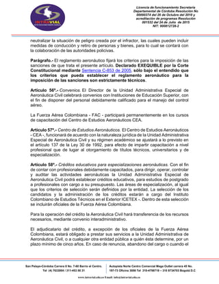 Licencia de funcionamiento Secretaria
Departamental de Córdoba Resolución No
00000374 del 26 de Octubre del 2010 y
acreditación de programas Resolución
001532 del 24 de Julio de 2015
NIT: 900812728-2
San Pelayo-Córdoba Carrera 8 No. 7-60 Barrio el Centro.
Tel (4) 7633004 / 311-453 00 31
Autopista Norte Centro Comercial Mega Outlet carrera 45 No.
197-73 Oficina 3008 Tel 310-4798719 – 310 8734703 Bogotá D.C
www.intravial.edu.co Email: info@intravial.edu.co
neutralizar la situación de peligro creada por el infractor, las cuales pueden incluir
medidas de conducción y retiro de personas y bienes, para lo cual se contará con
la colaboración de las autoridades policivas.
Parágrafo.- El reglamento aeronáutico fijará los criterios para la imposición de las
sanciones de que trata el presente artículo. Declarado EXEQUIBLE por la Corte
Constitucional mediante Sentencia C-853 de 2005, sólo bajo el entendido que
los criterios que pueda establecer el reglamento aeronáutico para la
imposición de las sanciones son estrictamente técnicos.
Artículo 56º.- Convenios. El Director de la Unidad Administrativa Especial de
Aeronáutica Civil celebrará convenios con Instituciones de Educación Superior, con
el fin de disponer del personal debidamente calificado para el manejo del control
aéreo.
La Fuerza Aérea Colombiana - FAC - participará permanentemente en los cursos
de capacitación del Centro de Estudios Aeronáuticos CEA.
Artículo 57º.- Centro de Estudios Aeronáuticos. El Centro de Estudios Aeronáuticos
- CEA -, funcionará de acuerdo con la naturaleza jurídica de la Unidad Administrativa
Especial de Aeronáutica Civil y su régimen académico se ajustará a lo previsto en
el artículo 137 de la Ley 30 de 1992, para efecto de impartir capacitación a nivel
profesional que de lugar al otorgamiento de títulos técnicos, universitarios y de
especialización.
Artículo 58º.- Créditos educativos para especializaciones aeronáuticas. Con el fin
de contar con profesionales debidamente capacitados, para dirigir, operar, controlar
y auditar las actividades aeronáuticas la Unidad Administrativa Especial de
Aeronáutica Civil podrá establecer créditos educativos, para estudios de postgrado
a profesionales con cargo a su presupuesto. Las áreas de especialización, al igual
que los criterios de selección serán definidos por la entidad. La selección de los
candidatos y la administración de los créditos estarán a cargo del Instituto
Colombiano de Estudios Técnicos en el Exterior ICETEX -. Dentro de esta selección
se incluirán oficiales de la Fuerza Aérea Colombiana.
Para la operación del crédito la Aeronáutica Civil hará transferencia de los recursos
necesarios, mediante convenio interadministrativo.
El adjudicatario del crédito, a excepción de los oficiales de la Fuerza Aérea
Colombiana, estará obligado a prestar sus servicios a la Unidad Administrativa de
Aeronáutica Civil, o a cualquier otra entidad pública a quién ésta determine, por un
plazo mínimo de cinco años. En caso de renuncia, abandono del cargo o cuando el
 