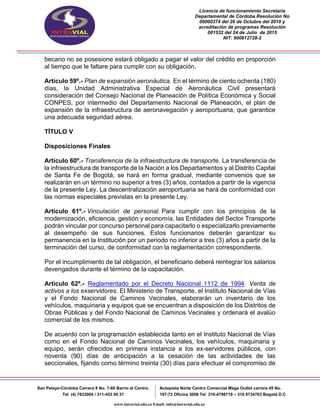 Licencia de funcionamiento Secretaria
Departamental de Córdoba Resolución No
00000374 del 26 de Octubre del 2010 y
acreditación de programas Resolución
001532 del 24 de Julio de 2015
NIT: 900812728-2
San Pelayo-Córdoba Carrera 8 No. 7-60 Barrio el Centro.
Tel (4) 7633004 / 311-453 00 31
Autopista Norte Centro Comercial Mega Outlet carrera 45 No.
197-73 Oficina 3008 Tel 310-4798719 – 310 8734703 Bogotá D.C
www.intravial.edu.co Email: info@intravial.edu.co
becario no se posesione estará obligado a pagar el valor del crédito en proporción
al tiempo que le faltare para cumplir con su obligación.
Artículo 59º.- Plan de expansión aeronáutica. En el término de ciento ochenta (180)
días, la Unidad Administrativa Especial de Aeronáutica Civil presentará
consideración del Consejo Nacional de Planeación de Política Económica y Social
CONPES, por intermedio del Departamento Nacional de Planeación, el plan de
expansión de la infraestructura de aeronavegación y aeroportuaria, que garantice
una adecuada seguridad aérea.
TÍTULO V
Disposiciones Finales
Artículo 60º.- Transferencia de la infraestructura de transporte. La transferencia de
la infraestructura de transporte de la Nación a los Departamentos y al Distrito Capital
de Santa Fe de Bogotá, se hará en forma gradual, mediante convenios que se
realizarán en un término no superior a tres (3) años, contados a partir de la vigencia
de la presente Ley. La descentralización aeroportuaria se hará de conformidad con
las normas especiales previstas en la presente Ley.
Artículo 61º.- Vinculación de personal. Para cumplir con los principios de la
modernización, eficiencia, gestión y economía, las Entidades del Sector Transporte
podrán vincular por concurso personal para capacitarlo o especializarlo previamente
al desempeño de sus funciones. Estos funcionarios deberán garantizar su
permanencia en la Institución por un período no inferior a tres (3) años a partir de la
terminación del curso, de conformidad con la reglamentación correspondiente.
Por el incumplimiento de tal obligación, el beneficiario deberá reintegrar los salarios
devengados durante el término de la capacitación.
Artículo 62º.- Reglamentado por el Decreto Nacional 1112 de 1994. Venta de
activos a los exservidores. El Ministerio de Transporte, el Instituto Nacional de Vías
y el Fondo Nacional de Caminos Vecinales, elaborarán un inventario de los
vehículos, maquinaria y equipos que se encuentran a disposición de los Distritos de
Obras Públicas y del Fondo Nacional de Caminos Vecinales y ordenará el avalúo
comercial de los mismos.
De acuerdo con la programación establecida tanto en el Instituto Nacional de Vías
como en el Fondo Nacional de Caminos Vecinales, los vehículos, maquinaria y
equipo, serán ofrecidos en primera instancia a los ex-servidores públicos, con
noventa (90) días de anticipación a la cesación de las actividades de las
seccionales, fijando como término treinta (30) días para efectuar el compromiso de
 