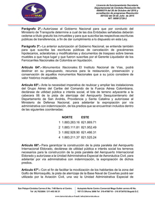 Licencia de funcionamiento Secretaria
Departamental de Córdoba Resolución No
00000374 del 26 de Octubre del 2010 y
acreditación de programas Resolución
001532 del 24 de Julio de 2015
NIT: 900812728-2
San Pelayo-Córdoba Carrera 8 No. 7-60 Barrio el Centro.
Tel (4) 7633004 / 311-453 00 31
Autopista Norte Centro Comercial Mega Outlet carrera 45 No.
197-73 Oficina 3008 Tel 310-4798719 – 310 8734703 Bogotá D.C
www.intravial.edu.co Email: info@intravial.edu.co
Parágrafo 2º.- Autorízase al Gobierno Nacional para que por conducto del
Ministerio de Transporte determine a cual de las dos Entidades señaladas deberán
cederse a título gratuito los inmuebles y para que suscriba las respectivas escrituras
públicas de transferencia, a fin de dar cumplimiento a lo dispuesto en esta Ley.
Parágrafo 3º.- La anterior autorización al Gobierno Nacional, se entiende también
para que suscriba las escrituras públicas de cancelación de gravámenes
hipotecarios, aclaratorias y modificatorias y documentos de traspaso sobre bienes
muebles a que haya lugar y que fueron suscritas por el Gerente Liquidador de los
Ferrocarriles Nacionales de Colombia en liquidación.
Artículo 64º.- Monumentos Nacionales. El Instituto Nacional de Vías, podrá
destinar en su presupuesto, recursos para la restauración, preservación y
conservación de aquellos monumentos Nacionales que a su juicio considere de
valor histórico incalculable.
Artículo 65º.- Ante la necesidad imperativa de reubicar y ampliar las instalaciones
del Grupo Aéreo del Caribe del Comando de la Fuerza Aérea Colombiana,
declárase de utilidad pública e interés social, el lote de terreno adyacente a la
cabecera 06 de la pista de aterrizaje del Aeropuerto Sesquicentenario del
Departamento de San Andrés, Providencia y Santa Catalina y autorízase al
Ministerio de Defensa Nacional, para adelantar la expropiación por vía
administrativa con indemnización, de los predios que se encuentran incluidos dentro
de las siguientes coordenadas:
NORTE ESTE
1 1.883.263.16 821.869.71
2 1.883.111.81 821.952.49
3 1.882.928.90 821.486.31
4 1.883.211.37 821.525.24
Artículo 66º.- Para garantizar la construcción de la pista paralela del Aeropuerto
Internacional Eldorado, declárese de utilidad pública e interés social los terrenos
necesarios para la construcción de la pista paralela del Aeropuerto Internacional
Eldorado y autorízase a la Unidad Administrativa Especial de Aeronáutica Civil, para
adelantar por vía administrativa con indemnización, la expropiación de dichos
predios.
Artículo 67º.- Con el fin de facilitar la movilización de los habitantes de la zona del
Golfo de Morrosquillo, la pista de aterrizaje de la Base Naval de Coveñas podrá ser
utilizada por la Aviación Civil, una vez la Unidad Administrativa Especial de
 