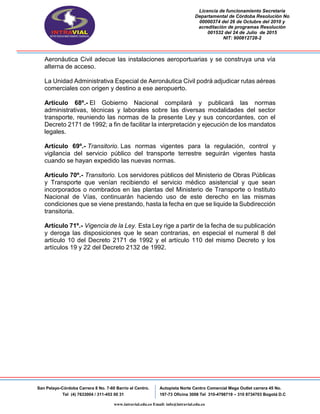 Licencia de funcionamiento Secretaria
Departamental de Córdoba Resolución No
00000374 del 26 de Octubre del 2010 y
acreditación de programas Resolución
001532 del 24 de Julio de 2015
NIT: 900812728-2
San Pelayo-Córdoba Carrera 8 No. 7-60 Barrio el Centro.
Tel (4) 7633004 / 311-453 00 31
Autopista Norte Centro Comercial Mega Outlet carrera 45 No.
197-73 Oficina 3008 Tel 310-4798719 – 310 8734703 Bogotá D.C
www.intravial.edu.co Email: info@intravial.edu.co
Aeronáutica Civil adecue las instalaciones aeroportuarias y se construya una vía
alterna de acceso.
La Unidad Administrativa Especial de Aeronáutica Civil podrá adjudicar rutas aéreas
comerciales con origen y destino a ese aeropuerto.
Artículo 68º.- El Gobierno Nacional compilará y publicará las normas
administrativas, técnicas y laborales sobre las diversas modalidades del sector
transporte, reuniendo las normas de la presente Ley y sus concordantes, con el
Decreto 2171 de 1992; a fin de facilitar la interpretación y ejecución de los mandatos
legales.
Artículo 69º.- Transitorio. Las normas vigentes para la regulación, control y
vigilancia del servicio público del transporte terrestre seguirán vigentes hasta
cuando se hayan expedido las nuevas normas.
Artículo 70º.- Transitorio. Los servidores públicos del Ministerio de Obras Públicas
y Transporte que venían recibiendo el servicio médico asistencial y que sean
incorporados o nombrados en las plantas del Ministerio de Transporte o Instituto
Nacional de Vías, continuarán haciendo uso de este derecho en las mismas
condiciones que se viene prestando, hasta la fecha en que se liquide la Subdirección
transitoria.
Artículo 71º.- Vigencia de la Ley. Esta Ley rige a partir de la fecha de su publicación
y deroga las disposiciones que le sean contrarias, en especial el numeral 8 del
artículo 10 del Decreto 2171 de 1992 y el artículo 110 del mismo Decreto y los
artículos 19 y 22 del Decreto 2132 de 1992.
 