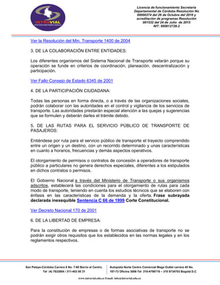 Licencia de funcionamiento Secretaria
Departamental de Córdoba Resolución No
00000374 del 26 de Octubre del 2010 y
acreditación de programas Resolución
001532 del 24 de Julio de 2015
NIT: 900812728-2
San Pelayo-Córdoba Carrera 8 No. 7-60 Barrio el Centro.
Tel (4) 7633004 / 311-453 00 31
Autopista Norte Centro Comercial Mega Outlet carrera 45 No.
197-73 Oficina 3008 Tel 310-4798719 – 310 8734703 Bogotá D.C
www.intravial.edu.co Email: info@intravial.edu.co
Ver la Resolución del Min. Transporte 1400 de 2004
3. DE LA COLABORACIÓN ENTRE ENTIDADES:
Los diferentes organismos del Sistema Nacional de Transporte velarán porque su
operación se funde en criterios de coordinación, planeación, descentralización y
participación.
Ver Fallo Consejo de Estado 6345 de 2001
4. DE LA PARTICIPACIÓN CIUDADANA:
Todas las personas en forma directa, o a través de las organizaciones sociales,
podrán colaborar con las autoridades en el control y vigilancia de los servicios de
transporte. Las autoridades prestarán especial atención a las quejas y sugerencias
que se formulen y deberán darles el trámite debido.
5. DE LAS RUTAS PARA EL SERVICIO PÚBLICO DE TRANSPORTE DE
PASAJEROS:
Entiéndese por ruta para el servicio público de transporte el trayecto comprendido
entre un origen y un destino, con un recorrido determinado y unas características
en cuanto a horarios, frecuencias y demás aspectos operativos.
El otorgamiento de permisos o contratos de concesión a operadores de transporte
público a particulares no genera derechos especiales, diferentes a los estipulados
en dichos contratos o permisos.
El Gobierno Nacional a través del Ministerio de Transporte o sus organismos
adscritos, establecerá las condiciones para el otorgamiento de rutas para cada
modo de transporte, teniendo en cuenta los estudios técnicos que se elaboren con
énfasis en las características de la demanda y la oferta. Frase subrayada
declarada inexequible Sentencia C 66 de 1999 Corte Constitucional.
Ver Decreto Nacional 170 de 2001
6. DE LA LIBERTAD DE EMPRESA:
Para la constitución de empresas o de formas asociativas de transporte no se
podrán exigir otros requisitos que los establecidos en las normas legales y en los
reglamentos respectivos.
 
