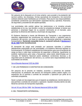 Licencia de funcionamiento Secretaria
Departamental de Córdoba Resolución No
00000374 del 26 de Octubre del 2010 y
acreditación de programas Resolución
001532 del 24 de Julio de 2015
NIT: 900812728-2
San Pelayo-Córdoba Carrera 8 No. 7-60 Barrio el Centro.
Tel (4) 7633004 / 311-453 00 31
Autopista Norte Centro Comercial Mega Outlet carrera 45 No.
197-73 Oficina 3008 Tel 310-4798719 – 310 8734703 Bogotá D.C
www.intravial.edu.co Email: info@intravial.edu.co
Sin perjuicio de lo dispuesto en el inciso anterior, para acceder a la prestación del
servicio público, las empresas, formas asociativas de transporte y de economía
solidaria deberán estar habilitadas por el Estado. Para asumir esa responsabilidad,
acreditarán condiciones que demuestren capacidad técnica, operativa, financiera,
de seguridad y procedencia del capital aportado.
Las autoridades sólo podrán aplicar las restricciones a la iniciativa privada
establecidas en la Ley, que tiendan a evitar la competencia desleal, el abuso que
personas o empresas hagan de su posición dominante en el mercado, para
garantizar la eficiencia del sistema y el principio de seguridad.
El Gobierno Nacional a través del Ministerio de Transporte o sus organismos
adscritos reglamentará las condiciones de carácter técnico u operativo para la
prestación del servicio, con base en estudios de demanda potencial y capacidad
transportadora. Declarado exequible Inciso 4, numeral 6 artículo 3 Sentencia C
66 de 1999 Corte Constitucional.
El transporte de carga será prestado por personas naturales o jurídicas
debidamente autorizadas por las autoridades y el Gobierno Nacional regulará su
funcionamiento. El Gobierno establecerá los lineamientos para que el transporte de
carga se lleve a cabo bajo condiciones de seguridad y eficiencia. Igualmente no
existirán restricciones para rutas y frecuencias, estas serán determinadas por el
mercado. El Gobierno Nacional podrá establecer condiciones técnicas y de
seguridad para la prestación del servicio y su control será responsabilidad de las
autoridades de tránsito.
Ver el Decreto Nacional 1072 de 2004
7. DE LOS PERMISOS O CONTRATOS DE CONCESIÓN:
Sin perjuicio de lo previsto en tratados, acuerdos o convenios de carácter
internacional, la prestación del servicio de transporte público estará sujeta a la
expedición de un permiso o contrato de concesión u operación por parte de la
autoridad competente.
Quien cumpla con las exigencias que al respecto se establezcan, tendrá derecho a
ese permiso o contrato de concesión u operación. Quedan incluidos dentro de este
literal los servicios de transportes especiales.
Ver art 16 Ley 336 de 1996, Ver Decreto Nacional 2250 de 2002
8. DEL TRANSPORTE INTERMODAL:
 