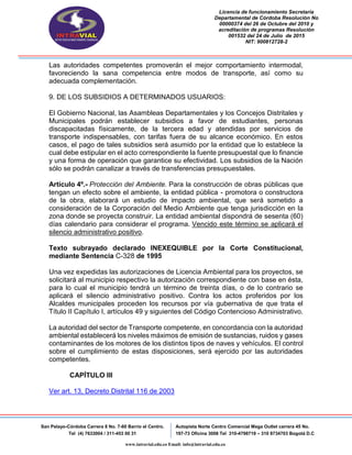 Licencia de funcionamiento Secretaria
Departamental de Córdoba Resolución No
00000374 del 26 de Octubre del 2010 y
acreditación de programas Resolución
001532 del 24 de Julio de 2015
NIT: 900812728-2
San Pelayo-Córdoba Carrera 8 No. 7-60 Barrio el Centro.
Tel (4) 7633004 / 311-453 00 31
Autopista Norte Centro Comercial Mega Outlet carrera 45 No.
197-73 Oficina 3008 Tel 310-4798719 – 310 8734703 Bogotá D.C
www.intravial.edu.co Email: info@intravial.edu.co
Las autoridades competentes promoverán el mejor comportamiento intermodal,
favoreciendo la sana competencia entre modos de transporte, así como su
adecuada complementación.
9. DE LOS SUBSIDIOS A DETERMINADOS USUARIOS:
El Gobierno Nacional, las Asambleas Departamentales y los Concejos Distritales y
Municipales podrán establecer subsidios a favor de estudiantes, personas
discapacitadas físicamente, de la tercera edad y atendidas por servicios de
transporte indispensables, con tarifas fuera de su alcance económico. En estos
casos, el pago de tales subsidios será asumido por la entidad que lo establece la
cual debe estipular en el acto correspondiente la fuente presupuestal que lo financie
y una forma de operación que garantice su efectividad. Los subsidios de la Nación
sólo se podrán canalizar a través de transferencias presupuestales.
Artículo 4º.- Protección del Ambiente. Para la construcción de obras públicas que
tengan un efecto sobre el ambiente, la entidad pública - promotora o constructora
de la obra, elaborará un estudio de impacto ambiental, que será sometido a
consideración de la Corporación del Medio Ambiente que tenga jurisdicción en la
zona donde se proyecta construir. La entidad ambiental dispondrá de sesenta (60)
días calendario para considerar el programa. Vencido este término se aplicará el
silencio administrativo positivo.
Texto subrayado declarado INEXEQUIBLE por la Corte Constitucional,
mediante Sentencia C-328 de 1995
Una vez expedidas las autorizaciones de Licencia Ambiental para los proyectos, se
solicitará al municipio respectivo la autorización correspondiente con base en ésta,
para lo cual el municipio tendrá un término de treinta días, o de lo contrario se
aplicará el silencio administrativo positivo. Contra los actos proferidos por los
Alcaldes municipales proceden los recursos por vía gubernativa de que trata el
Título II Capítulo I, artículos 49 y siguientes del Código Contencioso Administrativo.
La autoridad del sector de Transporte competente, en concordancia con la autoridad
ambiental establecerá los niveles máximos de emisión de sustancias, ruidos y gases
contaminantes de los motores de los distintos tipos de naves y vehículos. El control
sobre el cumplimiento de estas disposiciones, será ejercido por las autoridades
competentes.
CAPÍTULO III
Ver art. 13, Decreto Distrital 116 de 2003
 