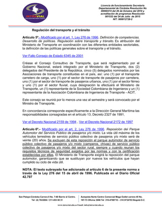 Licencia de funcionamiento Secretaria
Departamental de Córdoba Resolución No
00000374 del 26 de Octubre del 2010 y
acreditación de programas Resolución
001532 del 24 de Julio de 2015
NIT: 900812728-2
San Pelayo-Córdoba Carrera 8 No. 7-60 Barrio el Centro.
Tel (4) 7633004 / 311-453 00 31
Autopista Norte Centro Comercial Mega Outlet carrera 45 No.
197-73 Oficina 3008 Tel 310-4798719 – 310 8734703 Bogotá D.C
www.intravial.edu.co Email: info@intravial.edu.co
Regulación del transporte y el tránsito
Artículo 5º.- Modificado por el art. 1, Ley 276 de 1996. Definición de competencias.
Desarrollo de políticas. Regulación sobre transporte y tránsito. Es atribución del
Ministerio de Transporte en coordinación con las diferentes entidades sectoriales,
la definición de las políticas generales sobre el transporte y el tránsito.
Ver Fallo Consejo de Estado 6345 de 2001
Créase el Consejo Consultivo de Transporte, que será reglamentado por el
Gobierno Nacional, estará integrado por el Ministerio de Transporte, dos (2)
delegados del Presidente de la República, cinco (5) delegados nominados por las
Asociaciones de transporte constituidas en el país, así: uno (1) por el transporte
carretero de carga, uno (1) por el sector de transporte de pasajeros por carretera,
uno (1) por el sector de transporte de pasajeros urbanos, uno (1) por el sector férreo
y uno (1) por el sector fluvial, cuya designación la efectuará el Ministerio de
Transporte, un (1) representante de la Sociedad Colombiana de Ingenieros y un (1)
representante de la Asociación Colombiana de Ingenieros de Transporte - ACIT.
Este consejo se reunirá por lo menos una vez al semestre y será convocado por el
Ministro de Transporte.
En concordancia corresponde específicamente a la Dirección General Marítima las
responsabilidades consagradas en el artículo 13, Decreto 2327 de 1991.
Ver el Decreto Nacional 2159 de 1994 , Ver el Decreto Nacional 2172 de 1997
Artículo 6º.- Modificado por el art. 2, Ley 276 de 1996. Reposición del Parque
Automotor del Servicio Público de pasajeros y/o mixto. La vida útil máxima de los
vehículos terrestres de servicio público colectivo de pasajeros y/o mixto será de
veinte (20) años. Se excluyen de esta reposición el parque automotor de servicio
público colectivo de pasajeros y/o mixto (camperos, chivas) de servicio público
colectivo de pasajeros y/o mixto del sector rural, siempre y cuando reunan los
requisitos técnicos de seguridad exigidos por las normas y con la certificación
establecidas por ellas. El Ministerio de Transporte exigirá la reposición del parque
automotor, garantizando que se sustituyan por nuevos los vehículos que hayan
cumplido su ciclo de vida útil.
NOTA: El texto subrayado fue adicionado al artículo 6 de la presente norma a
través de la Ley 276 del 15 de abril de 1996. Publicada en el Diario Oficial
42.797
 