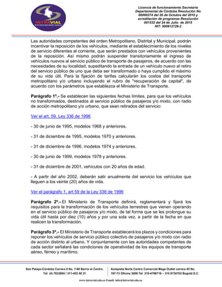 Licencia de funcionamiento Secretaria
Departamental de Córdoba Resolución No
00000374 del 26 de Octubre del 2010 y
acreditación de programas Resolución
001532 del 24 de Julio de 2015
NIT: 900812728-2
San Pelayo-Córdoba Carrera 8 No. 7-60 Barrio el Centro.
Tel (4) 7633004 / 311-453 00 31
Autopista Norte Centro Comercial Mega Outlet carrera 45 No.
197-73 Oficina 3008 Tel 310-4798719 – 310 8734703 Bogotá D.C
www.intravial.edu.co Email: info@intravial.edu.co
Las autoridades competentes del orden Metropolitano, Distrital y Municipal, podrán
incentivar la reposición de los vehículos, mediante el establecimiento de los niveles
de servicio diferentes al corriente, que serán prestados con vehículos provenientes
de la reposición. Así mismo podrán suspender transitoriamente el ingreso de
vehículos nuevos al servicio público de transporte de pasajeros, de acuerdo con las
necesidades de su localidad, supeditando la entrada de un vehículo nuevo al retiro
del servicio público de uno que deba ser transformado o haya cumplido el máximo
de su vida útil. Para la fijación de tarifas calcularán los costos del transporte
metropolitano y/o urbano incluyendo el rubro de "recuperación de capital", de
acuerdo con los parámetros que establezca el Ministerio de Transporte.
Parágrafo 1º.- Se establecen las siguientes fechas límites, para que los vehículos
no transformados, destinados al servicio público de pasajeros y/o mixto, con radio
de acción metropolitano y/o urbano, que sean retirados del servicio:
Ver el art. 59, Ley 336 de 1996
- 30 de junio de 1995, modelos 1968 y anteriores.
- 31 de diciembre de 1995, modelos 1970 y anteriores.
- 31 de diciembre de 1996, modelos 1974 y anteriores.
- 30 de junio de 1999, modelos 1978 y anteriores.
- 31 de diciembre de 2001, vehículos con 20 años de edad.
- A partir del año 2002, deberán salir anualmente del servicio los vehículos que
lleguen a los veinte (20) años de vida.
Ver el parágrafo 1, art 59 de la Ley 336 de 1996
Parágrafo 2º.- El Ministerio de Transporte definirá, reglamentará y fijará los
requisitos para la transformación de los vehículos terrestres que vienen operando
en el servicio público de pasajeros y/o mixto, de tal forma que se les prolongue su
vida útil hasta por diez (10) años y por una sola vez, a partir de la fecha en que
realicen la transformación.
Parágrafo 3º.- El Ministerio de Transporte establecerá los plazos y condiciones para
reponer los vehículos de servicio público colectivo de pasajeros y/o mixto con radio
de acción distinto al urbano. Y conjuntamente con las autoridades competentes de
cada sector señalará las condiciones de operatividad de los equipos de transporte
aéreo, férreo y marítimo.
 