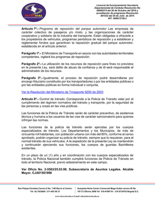 Licencia de funcionamiento Secretaria
Departamental de Córdoba Resolución No
00000374 del 26 de Octubre del 2010 y
acreditación de programas Resolución
001532 del 24 de Julio de 2015
NIT: 900812728-2
San Pelayo-Córdoba Carrera 8 No. 7-60 Barrio el Centro.
Tel (4) 7633004 / 311-453 00 31
Autopista Norte Centro Comercial Mega Outlet carrera 45 No.
197-73 Oficina 3008 Tel 310-4798719 – 310 8734703 Bogotá D.C
www.intravial.edu.co Email: info@intravial.edu.co
Artículo 7º.- Programa de reposición del parque automotor. Las empresas de
carácter colectivo de pasajeros y/o mixto, y las organizaciones de carácter
cooperativo y solidario de la industria del transporte. Están obligadas a ofrecerle a
los propietarios de vehículos, programas periódicos de reposición y a establecer y
reglamentar fondos que garanticen la reposición gradual del parque automotor,
establecida en el artículo anterior.
Parágrafo 1º.- El Ministerio de Transporte en asocio con las autoridades territoriales
competentes, vigilará los programas de reposición.
Parágrafo 2º.- La utilización de los recursos de reposición para fines no previstos
en la presente Ley, será delito de abuso de confianza y de él será responsable el
administrador de los recursos.
Parágrafo 3º.- Igualmente, el proceso de reposición podrá desarrollarse por
encargo fiduciario constituido por los transportadores o por las entidades públicas o
por las entidades públicas en forma individual o conjunta.
Ver la Resolución del Ministerio de Trnasporte 9200 de 2003
Artículo 8º.- Control de tránsito. Corresponde a la Policía de Transito velar por el
cumplimiento del régimen normativo del tránsito y transporte, por la seguridad de
las personas y cosas en las vías públicas.
Las funciones de la Policía de Tránsito serán de carácter preventivo, de asistencia
técnica y humana a los usuarios de las vías de carácter sancionatorio para quienes
infrinjan las normas.
Las funciones de la policía de tránsito serán ejercidas por los cuerpos
especializados de tránsito. Los Departamentos y los Municipios, de más de
cincuenta mil habitantes, con población urbana con más del 80%, conforme al censo
aprobado, podrán organizar su policía de tránsito, siempre que lo requieran, para el
normal tránsito de sus vehículos. A la expedición de la presente Ley se mantendrán
y continuarán ejerciendo sus funciones, los cuerpos de guardas Bachilleres
existentes.
En un plazo de un (1) año y en coordinación con los cuerpos especializados de
tránsito, la Policía Nacional también cumplirá funciones de Policía de Tránsito en
todo el territorio Nacional, previo adiestramiento en este campo.
Ver Oficio No. 2-5563/25.03.98. Subsecretaría de Asuntos Legales. Alcalde
Mayor. CJA01501998
 