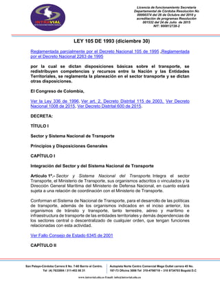 Licencia de funcionamiento Secretaria
Departamental de Córdoba Resolución No
00000374 del 26 de Octubre del 2010 y
acreditación de programas Resolución
001532 del 24 de Julio de 2015
NIT: 900812728-2
San Pelayo-Córdoba Carrera 8 No. 7-60 Barrio el Centro.
Tel (4) 7633004 / 311-453 00 31
Autopista Norte Centro Comercial Mega Outlet carrera 45 No.
197-73 Oficina 3008 Tel 310-4798719 – 310 8734703 Bogotá D.C
www.intravial.edu.co Email: info@intravial.edu.co
LEY 105 DE 1993 (diciembre 30)
Reglamentada parcialmente por el Decreto Nacional 105 de 1995 ,Reglamentada
por el Decreto Nacional 2263 de 1995
por la cual se dictan disposiciones básicas sobre el transporte, se
redistribuyen competencias y recursos entre la Nación y las Entidades
Territoriales, se reglamenta la planeación en el sector transporte y se dictan
otras disposiciones.
El Congreso de Colombia,
Ver la Ley 336 de 1996, Ver art. 2, Decreto Distrital 115 de 2003, Ver Decreto
Nacional 1008 de 2015, Ver Decreto Distrital 600 de 2015.
DECRETA:
TÍTULO I
Sector y Sistema Nacional de Transporte
Principios y Disposiciones Generales
CAPÍTULO I
Integración del Sector y del Sistema Nacional de Transporte
Artículo 1º.- Sector y Sistema Nacional del Transporte. Integra el sector
Transporte, el Ministerio de Transporte, sus organismos adscritos o vinculados y la
Dirección General Marítima del Ministerio de Defensa Nacional, en cuanto estará
sujeta a una relación de coordinación con el Ministerio de Transporte.
Conforman el Sistema de Nacional de Transporte, para el desarrollo de las políticas
de transporte, además de los organismos indicados en el inciso anterior, los
organismos de tránsito y transporte, tanto terrestre, aéreo y marítimo e
infraestructura de transporte de las entidades territoriales y demás dependencias de
los sectores central o descentralizado de cualquier orden, que tengan funciones
relacionadas con esta actividad.
Ver Fallo Consejo de Estado 6345 de 2001
CAPÍTULO II
 