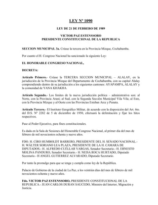 LEY Nº 1090
                            LEY DE 21 DE FEBRERO DE 1989

                          VICTOR PAZ ESTENSSORO
                PRESIDENTE CONSTITUCIONAL DE LA REPUBLICA


SECCION MUNICIPAL 3a. Créase la tercera en la Provincia Mizque, Cochabamba.

Por cuanto el H. Congreso Nacional ha sancionado la siguiente Ley:

EL HONORABLE CONGRESO NACIONAL,

DECRETA:

Artículo Primero.- Créase la TERCERA SECCION MUNICIPAL – ALALAY, en la
jurisdicción de la Provincia Mizque del Departamento de Cochabamba, con su capital Alalay
comprendiendo dentro de su jurisdicción a los siguientes cantones: AYAPAMPA, ALALAY y
la comunidad de YANA KHAKHA.

Artículo Segundo.- Los límites de la nueva jurisdicción política – administrativa son: al
Norte, con la Provincia Arani; al Sud, con la Segunda Sección Municipal Vila Vila; al Este,
con la Provincia Mizque y al Oeste con las Provincias Esteban Arce y Punata.

Artículo Tercero.- El Instituto Geográfico Militar, de acuerdo con la disposición del Art. 6to.
del D.S. Nº 2282 de 5 de diciembre de 1950, efectuará la delimitación y fijar los hitos
respectivos.

Pase al Poder Ejecutivo, para fines constitucionales.

Es dada en la Sala de Sesiones del Honorable Congreso Nacional, al primer día del mes de
febrero de mil novecientos ochenta y nueve años.

FDO. H. CIRO HUMBOLDT BARRERO, PRESIDENTE DEL H. SENADO NACIONAL.-
H. WÁLTER SORIANO LEA PLAZA, PRESIDENTE DE LA H. CAMARA DE
DIPUTADOS.- H. ALFREDO CUÉLLAR VARGAS, Senador Secretario.- H. ERNESTO
MOLINA PANDURO, Senador Secretario.- H. NEISA ROCA HURTADO, Diputado
Secretario.- H ANGEL GUTIERREZ ALVARADO, Diputado Secretario.

Por tanto la promulgo para que se tenga y cumpla como ley de la República.

Palacio de Gobierno de la ciudad de La Paz, a los veintiún días del mes de febrero de mil
novecientos ochenta y nueve años.

Fdo. VICTOR PAZ ESTENSSORO, PRESIDENTE CONSTITUCIONAL DE LA
REPUBLICA.- JUAN CARLOS DURAN SAUCEDO, Ministro del Interior, Migración y
Justicia.
 