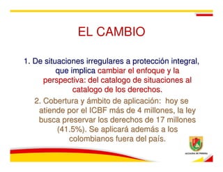 EL CAMBIO

1. De situaciones irregulares a protección integral,
          que implica cambiar el enfoque y la
      perspectiva: del catalogo de situaciones al
               catalogo de los derechos.
   2. Cobertura y ámbito de aplicación: hoy se
    atiende por el ICBF más de 4 millones, la ley
    busca preservar los derechos de 17 millones
          (41.5%). Se aplicará además a los
             colombianos fuera del país.
 