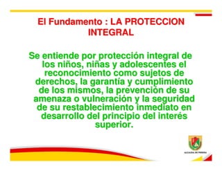 El Fundamento : LA PROTECCION
            INTEGRAL

Se entiende por protección integral de
   los niños, niñas y adolescentes el
    reconocimiento como sujetos de
 derechos, la garantía y cumplimiento
  de los mismos, la prevención de su
 amenaza o vulneración y la seguridad
  de su restablecimiento inmediato en
   desarrollo del principio del interés
                superior.
 