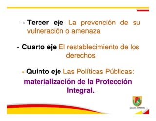 - Tercer eje La prevención de su
   vulneración o amenaza

- Cuarto eje El restablecimiento de los
                derechos

 - Quinto eje Las Políticas Públicas:
  materialización de la Protección
               Integral.
 