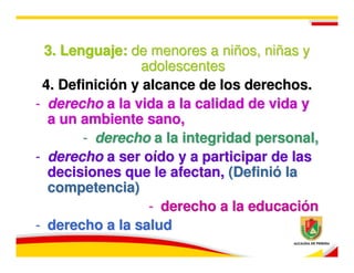 3. Lenguaje: de menores a niños, niñas y
                 adolescentes
 4. Definición y alcance de los derechos.
- derecho a la vida a la calidad de vida y
  a un ambiente sano,
        - derecho a la integridad personal,
- derecho a ser oído y a participar de las
  decisiones que le afectan, (Definió la
  competencia)
                  - derecho a la educación
- derecho a la salud
 