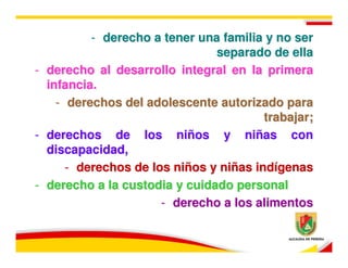 - derecho a tener una familia y no ser
                                 separado de ella
-   derecho al desarrollo integral en la primera
    infancia.
      - derechos del adolescente autorizado para
                                          trabajar;
-   derechos de los niños y niñas con
    discapacidad,
        - derechos de los niños y niñas indígenas
-   derecho a la custodia y cuidado personal
                        - derecho a los alimentos
 