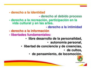 - derecho a la identidad
                      - derecho al debido proceso
- derecho a la recreación, participación en la
   vida cultural y en las artes.
                           - derecho a la intimidad
- derecho a la información
- libertades fundamentales:
             • libre desarrollo de la personalidad,
                            • autonomía personal,
         • libertad de conciencia y de creencias,
                                       • de cultos,
               • de pensamiento, de locomoción.
 