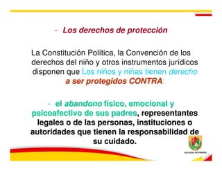 - Los derechos de protección

La Constitución Política, la Convención de los
derechos del niño y otros instrumentos jurídicos
disponen que Los niños y niñas tienen derecho
         a ser protegidos CONTRA:
                             CONTRA

    - el abandono físico, emocional y
psicoafectivo de sus padres, representantes
 legales o de las personas, instituciones o
autoridades que tienen la responsabilidad de
                su cuidado.
 