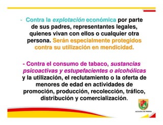 - Contra la explotación económica por parte
   de sus padres, representantes legales,
   quienes vivan con ellos o cualquier otra
  persona. Serán especialmente protegidos
    contra su utilización en mendicidad.

- Contra el consumo de tabaco, sustancias
psicoactivas y estupefacientes o alcohólicas
y la utilización, el reclutamiento o la oferta de
      menores de edad en actividades de
promoción, producción, recolección, tráfico,
        distribución y comercialización.
 