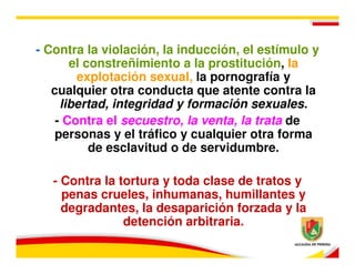 - Contra la violación, la inducción, el estímulo y
       el constreñimiento a la prostitución, la
        explotación sexual, la pornografía y
   cualquier otra conducta que atente contra la
     libertad, integridad y formación sexuales.
    - Contra el secuestro, la venta, la trata de
    personas y el tráfico y cualquier otra forma
           de esclavitud o de servidumbre.

   - Contra la tortura y toda clase de tratos y
     penas crueles, inhumanas, humillantes y
     degradantes, la desaparición forzada y la
                detención arbitraria.
 
