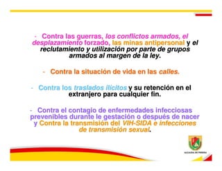 - Contra las guerras, los conflictos armados, el
desplazamiento forzado, las minas antipersonal y el
   reclutamiento y utilización por parte de grupos
           armados al margen de la ley.

   - Contra la situación de vida en las calles.

- Contra los traslados ilícitos y su retención en el
           extranjero para cualquier fin.

- Contra el contagio de enfermedades infecciosas
prevenibles durante le gestación o después de nacer
 y Contra la transmisión del VIH-SIDA e infecciones
                de transmisión sexual.
 