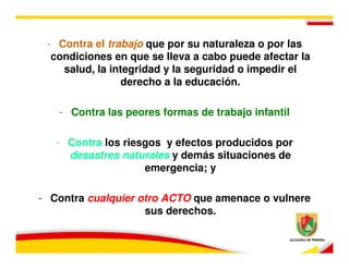 - Contra el trabajo que por su naturaleza o por las
  condiciones en que se lleva a cabo puede afectar la
    salud, la integridad y la seguridad o impedir el
                derecho a la educación.

   - Contra las peores formas de trabajo infantil

   - Contra los riesgos y efectos producidos por
     desastres naturales y demás situaciones de
                    emergencia; y

- Contra cualquier otro ACTO que amenace o vulnere
                    sus derechos.
 