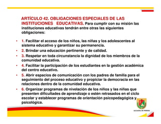 ARTÍCULO 42. OBLIGACIONES ESPECIALES DE LAS
    INSTITUCIONES EDUCATIVAS. Para cumplir con su misión las
    instituciones educativas tendrán entre otras las siguientes
    obligaciones:

•   1. Facilitar el acceso de los niños, las niñas y los adolescentes al
    sistema educativo y garantizar su permanencia.
•   2. Brindar una educación pertinente y de calidad.
•   3. Respetar en toda circunstancia la dignidad de los miembros de la
    comunidad educativa.
•   4. Facilitar la participación de los estudiantes en la gestión académica
    del centro educativo.
•   5. Abrir espacios de comunicación con los padres de familia para el
    seguimiento del proceso educativo y propiciar la democracia en las
    relaciones dentro de la comunidad educativa.
•   6. Organizar programas de nivelación de los niños y las niñas que
    presenten dificultades de aprendizaje o estén retrasados en el ciclo
    escolar y establecer programas de orientación psicopedagógica y
    psicológica.
 