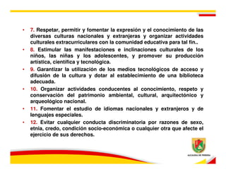 •   7. Respetar, permitir y fomentar la expresión y el conocimiento de las
    diversas culturas nacionales y extranjeras y organizar actividades
    culturales extracurriculares con la comunidad educativa para tal fin..
•   8. Estimular las manifestaciones e inclinaciones culturales de los
    niños, las niñas y los adolescentes, y promover su producción
    artística, científica y tecnológica.
•   9. Garantizar la utilización de los medios tecnológicos de acceso y
    difusión de la cultura y dotar al establecimiento de una biblioteca
    adecuada.
•   10. Organizar actividades conducentes al conocimiento, respeto y
    conservación del patrimonio ambiental, cultural, arquitectónico y
    arqueológico nacional.
•   11. Fomentar el estudio de idiomas nacionales y extranjeros y de
    lenguajes especiales.
•   12. Evitar cualquier conducta discriminatoria por razones de sexo,
    etnia, credo, condición socio-económica o cualquier otra que afecte el
    ejercicio de sus derechos.
 