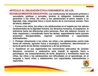 ARTÍCULO 43. OBLIGACIÓN ÉTICA FUNDAMENTAL DE LOS
ESTABLECIMIENTOS EDUCATIVOS. Las instituciones de educación primaria y
    secundaria, públicas y privadas, tendrán la obligación fundamental de
    garantizar a los niños, las niñas y los adolescentes el pleno respeto a su
    dignidad, vida, integridad física y moral dentro de la convivencia escolar. Para
    tal efecto, deberán:
•   1. Formar a los niños, las niñas y los adolescentes en el respeto por los valores
    fundamentales de la dignidad humana, los derechos humanos, la aceptación, la
    tolerancia hacia las diferencias entre personas. Para ello deberán inculcar un
    trato respetuoso y considerado hacia los demás, especialmente hacia quienes
    presentan      discapacidades,    especial    vulnerabilidad   o    capacidades
    sobresalientes.
•   2. Proteger eficazmente a los niños, las niñas y los adolescentes contra toda
    forma de maltrato, agresión física o sicológica, humillación, discriminación o
    burla de parte de los demás compañeros y de los profesores.
•   3. Establecer en sus reglamentos los mecanismos adecuados de carácter
    disuasivo, correctivo y reeducativo para impedir la agresión física o
    psicológica, los comportamientos de burla, desprecio y humillación hacia los
    niños, las niñas y los adolescentes con dificultades en el aprendizaje, en el
    lenguaje o hacia niños y adolescentes con capacidades sobresalientes o
    especiales.
 