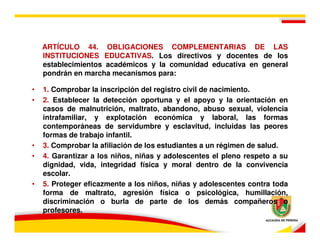 ARTÍCULO 44. OBLIGACIONES COMPLEMENTARIAS DE LAS
    INSTITUCIONES EDUCATIVAS. Los directivos y docentes de los
    establecimientos académicos y la comunidad educativa en general
    pondrán en marcha mecanismos para:

•   1. Comprobar la inscripción del registro civil de nacimiento.
•   2. Establecer la detección oportuna y el apoyo y la orientación en
    casos de malnutrición, maltrato, abandono, abuso sexual, violencia
    intrafamiliar, y explotación económica y laboral, las formas
    contemporáneas de servidumbre y esclavitud, incluidas las peores
    formas de trabajo infantil.
•   3. Comprobar la afiliación de los estudiantes a un régimen de salud.
•   4. Garantizar a los niños, niñas y adolescentes el pleno respeto a su
    dignidad, vida, integridad física y moral dentro de la convivencia
    escolar.
•   5. Proteger eficazmente a los niños, niñas y adolescentes contra toda
    forma de maltrato, agresión física o psicológica, humillación,
    discriminación o burla de parte de los demás compañeros o
    profesores.
 