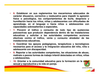 •   6. Establecer en sus reglamentos los mecanismos adecuados de
    carácter disuasivo, correctivo y reeducativo para impedir la agresión
    física o psicológica, los comportamientos de burla, desprecio y
    humillación hacia los niños, niñas y adolescentes con dificultades de
    aprendizaje, en el lenguaje o hacia niños o adolescentes con
    capacidades sobresalientes o especiales.
•   7. Prevenir el tráfico y consumo de todo tipo de sustancias
    psicoactivas que producen dependencia dentro de las instalaciones
    educativas y solicitar a las autoridades competentes acciones
    efectivas contra el tráfico, venta y consumo alrededor de las
    instalaciones educativas.
•   8. Coordinar los apoyos pedagógicos, terapéuticos y tecnológicos
    necesarios para el acceso y la integración educativa del niño, niña o
    adolescente con discapacidad.
•   9. Reportar a las autoridades competentes, las situaciones de abuso,
    maltrato o peores formas de trabajo infantil detectadas en niños, niñas
    y adolescentes.
•   10. Orientar a la comunidad educativa para la formación en la salud
    sexual y reproductiva y la vida en pareja.
 