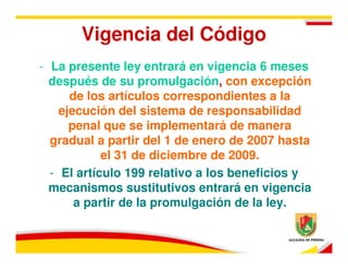 Vigencia del Código
- La presente ley entrará en vigencia 6 meses
  después de su promulgación, con excepción
      de los artículos correspondientes a la
    ejecución del sistema de responsabilidad
      penal que se implementará de manera
  gradual a partir del 1 de enero de 2007 hasta
            el 31 de diciembre de 2009.
  - El artículo 199 relativo a los beneficios y
  mecanismos sustitutivos entrará en vigencia
       a partir de la promulgación de la ley.
 