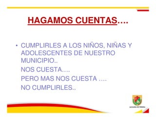 HAGAMOS CUENTAS….

• CUMPLIRLES A LOS NIÑOS, NIÑAS Y
  ADOLESCENTES DE NUESTRO
  MUNICIPIO..
  NOS CUESTA….
  PERO MAS NOS CUESTA ….
  NO CUMPLIRLES..
 