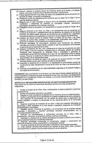 , 11, I Hl 111
26. Prevenir.y atender la violencia sexual, las violencias dentro de la familia y el maltrato
infantil, y promover la difusión de los derechos sexuales y reproductivos.
27. Prestar especial atención a los niños, las niñas y los adolescentes que se encuentren en
"
situación de riesgo, vulneración o emergencia.
28. Protegerlos contra los desplazamientos arbitrarios que los alejen de su hogar o de su
lugar de residencia habitual.
29. Asegurar que no sean expuestos a ninguna forma de explotación económica o a la
mendicidad y abstenerse de utilizarlos en actividades militares, operaciones
psicológicas, campañas cfvico-militares y similares.
30. Protegerlos contra la vinculación y el reclutamiento en grupos armados al margen de la
ley.
31. Asegurar alimentos a los niños, las niñas y los adolescentes que se encuentren en
procesos de protección y restablecimiento de sus derechos, sin perjuicio de las demás
personas que deben prestar alimentos en los términos de la presente ley, y garantizar
mecanismos efectivos de exigibilidad y cumplimiento de las obligaciones allmentarias.
32. Erradicar las peores formas de trabajo infantil, el trabajo de los niños y las niñas
menores de quince años, proteger a los adolescentes autorizados para trabajar, y
garantizar su acceso y la permanencia en el sistema educativo.
33. Promover estrategias de comunicación educativa para transformar los patrones
culturales que toleran el trabajo infantil y resaltar el valor de la educación como proceso
fundamental para el desarrollo de la niñez.
34. Asegurar la presencia del niño, niña o adolescente en todas las actuaciones que sean
de su interés o que los involucren cualquiera sea su naturaleza, adoptar las medidas
necesarias para. salvaguardar su integridad ffsica y psicológica y garantizar el
cumplimiento de los términos señalados en la ley o en los reglamentos frente al debido
proceso. Procurar la presencia en dichas actuaciones de sus padres, de las personas
responsables o de su representante legal.
35. Buscar y ubicar a la familia de origen o las personas con quienes conviva a la mayor
brevedad posible cuando sean menores de edad no acompañados.
36. Garantizar la asistencia de un traductor o un especialista en comunicación cuando las
condiciones de edad, discapacidad o cultura de los niños, las niñas o los adolescentes lo
exijan.
37. Promover el cumplimiento de las responsabilidades asignadas en el presente Código a
los medios de comunicación.
PARÁGRAFO. Esta enumeración no es taxativa y en todo caso el Estado deberá garantizar de
manera prevalente, el ejercicio de todos los derechos de los niños, las niñas y los adolescentes
consagrados en la Constitución Polftica, los tratados y convenios internacionales de derechos
humanos y en este Código.
ARTíCULO 42. OBLIGACIONES ESPECIALES DE LAS INSTITUCIONES EDUCATIVAS.
Para cumplir con su misión las instituciones educativas tendrán entre otras las siguientes
obligaciones:
1. Facilitar el acceso de los niños, niñas y adolescentes al sistema educativo y garantizar
su permanencia.
2. Brindar una educación pertinente y de calidad.
3. Respetar en toda circunstancia la dignidad de los miembros de la comunidad educativa.
4. Facilitar la participación de los estudiantes en la gestión académica del centro educativo.
5. Abrir espacios de comunicación con los padres de familia para el seguimiento del
proceso educativo y propiciar la democracia en las relaciones dentro de la comunidad
educativa.
6. Organizar programas de nivelación de los niños y niñas que presenten dificultades de
aprendizaje o estén retrasados en el ciclo escolar y establecer programas de orientación
psicopedagógica y psicológica.
7. Respetar, permitir y fomentar la expresión y el conocimiento de las diversas culturas
nacionales y extranjeras y organizar actividades culturales extracurriculares con la
comunidad educativa para tal fin.
8. Estimular las manifestaciones e inclinaciones culturales de lo niños, niñas y
adolescentes, y promover su producción artfstica, cientffica y tecnológica.
9. Garantizar la utilización de los medios tecnológicos de acceso y difusión de la cultura y
dotar al establecimiento de una biblioteca adecuada.
1.0. Organizar actividades conducentes al conocimiento, respeto y conservación del
patrimonio ambiental, cultural, arquitectónico y arqueológico nacional.
11. Fomentar el estudio de idiomas nacionales y extranjeros y de lenguajes especiales.
12. Evitar cualquier conducta discriminatoria por razones de sexo, etnia, credo, condición
socio-económica o cualquier otra que afecte el ejercicio de sus derechos .
.'
Página 10 de 48
 