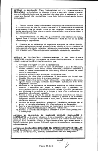 ARTrC~LO 43. OBLIGACiÓN ÉTICA FUNDAMENTAL DE LOS ESTABLECIMIENTOS
EDUC~TIVOS. Las instituciones de educación primaria y secundaria, públicas y privadas,
tendrán la obligación fundamental de garantizar a los niños, niñas y adolescentes el pleno
respetq a su dignidad, vida, integridad física y moral dentro de la convivencia escolar. Para tal
efecto, ~deberán:
I
I
I
I
1. ¡ Formar a los niños, niñas y adolescentes en el respeto por los valores fundamentales de
la dignidad humana, los derechos humanos, la aceptación, la tolerancia hacia las diferencias
entr~ personas. Para ello deberán inculcar un trato respetuoso y considerado hacia los
de~ás, especialmente hacia quienes presentan discapacidades, especial vulnerabilidad o
cap*cidades sobresalientes.
I
I
2. I Proteger eficazmente a los niños, niñas y adolescentes contra toda forma de maltrato,
agr~sión física o sicológica, humillación, discriminación o burla de parte de los demás
compañeros y de los profesores.
I
i
3. I Establecer en sus reglamentos los mecanismos adecuados de carácter disuasivo,
corr~ctivo y reeducativo para impedir la agresión Usica o psicológica, los comportamientos de
burla, desprecio y humillación hacia niños y adolescentes con dificultades en el aprendizaje,
en e;llenguaje o hacia niños y adolescentes con capacidades sobresalientes o especiales.
,
I
I
!
ARTrC~LO 44. OBLIGACIONES COMPLEMENTARIAS DE LAS INSTITUCIONES
EDUCATIVAS. Los directivos y docentes de los establecimientos académicos y la comunidad
educatiya en general pondrán en marcha mecanismos para:
1. IComprobar la inscripción del registro civil de nacimiento.
2. ! Establecer la detección oportuna y el apoyo y la orientación en casos de malnutrición,
!maltrato, abandono, abuso sexual, violencia intrafamiliar, y explotación económica y
I laboral, las formas contemporáneas de servidumbre y esclavitud, incluidas las peores
:formas de trabajo infantil.
3. IComprobar la afiliación de los estudiantes a un régimen de salud.
4. IGarantizar a los niños, niñas y adolescentes el pleno respeto a su dignidad, vida,
integridad Usica y moral dentro de la convivencia escolar.
5. I Proteger eficazmente a los niños, niñas y adolescentes contra toda forma de maltrato,
!agresión ffsica o psicológica, humillación, discriminación o burla de parte de los demás
compañeros o profesores.
6. Establecer en sus reglamentos los mecanismos adecuados de carácter disuasivo,
correctivo y reeducativo para impedir la agresión Usica o psicológica, los
comportamientos de burla, desprecio y humillación hacia los niños, niñas y adolescentes
con dificultades de aprendizaje, en el lenguaje o hacia niños o adolescentes con
capacidades sobresalientes o especiales.
7. Prevenir el tráfico y consumo de todo tipo de sustancias psicoactivas que producen
dependencia dentro de las instalaciones educativas y solicitar a las autoridades
competentes acciones efectivas contra el tráfico, venta y consumo alrededor de las
instalaciones educativas.
8. Coordinar los apoyos pedagógicos, terapéuticos y tecnológicos necesarios para el
acceso y la integración educativa del niño, niña o adolescente condiscapacidad.
9. Reportar a las autoridades competentes, las situaciones de abuso, maltrato o peores
formas de trabajo infantil detectadas en niños, niñas y adolescentes.
10. Orientar a la comunidad educativa para la formación en la salud sexual y reproductiva y
la vida en pareja.
ARTíCULO 45. PROHIBICiÓN DE SANCIONES CRUELES, HUMILLANTES O
DEGRADANTES. Los directores y educadores de los centros públicos o privados de educación
formal, no formal e informal, no podrán imponer sanciones que conlleven maltrato trsico o
psicológico de los estudiantes a su cargo, o adoptar medidas que de alguna manera afecten su
dignidad. Asf mismo, queda prohibida su inclusión bajo cualquier modalidad, en los manuales de
convivencia escolar ..
ARTíCULO 46. OBLIGACIONES ESPECIALES DEL SISTEMA DE SEGURIDAD SOCIAL EN
SALUD. Son obligaciones especiales del sistema de seguridad social en salud para asegurar el
derecho a la salud de los niños, las niñas y los adolescentes, entre otras las siguientes:
Página 11 de 48
.
f/
 