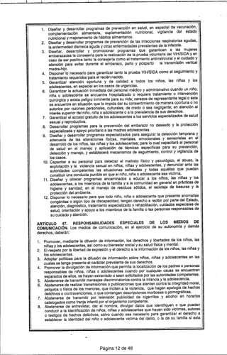 Ifll ! i I
1. Diseñar y desarrollar programas de prevención en salud, en especial dE¡!vacunación,
complementación alimentaria, suplementación nutricional, vigilancia del estado
nutricional y mejoramiento de hábitos alimentarios.
2. Diseñar y desarrollar programas de prevención de las infecciones respiratorias agudas,
la enfermedad diarreica aguda y otras enfermedades prevalentes de la infancia.
3. Diseñar, desarrollar y promocionar programas que garanticen a las mujeres
embarazadas la consejerfa para la realización de la prueba voluntaria del VIH/SIDA y en
caso de ser positiva tanto la consejerfa como el tratamiento antirretroviral y el cuidado y
atención para evitar durante el embarazo, parto y posparto la transmisión vertical
madre-hijo.
4. Disponer lo necesario para garantizar tanto la prueba VIH/SIDA como el seguimiento y
tratamiento requeridos para el recién nacido.
5. Garantizar atención oportuna y de calidad a todos los niños, las niñas y los
adolescentes, en especial en los casos de urgencias.
6. Garantizar la actuación inmediata del personal médico y administrativo cuando un niño,
niña o adolescente se encuentre hospitalizado o requiera tratamiento o intervención
quirúrgica y exista peligro inminente para su vida; carezca de representante legal o éste
se encuentre en situación que le impida dar su consentimiento de manera oportuna o no
autorice por razones personales, culturales, de credo o sea negligente; en atención al
interés superior del niño, niña o adolescente o a la prevalencia de sus derechos.
7. Garantizar el acceso gratuito de los adolescentes a los servicios especializados de salud
sexual y reproductiva.
8. Desarrollar programas para la prevención del embarazo no deseado y la protección
especializada y apoyo prioritario a las madres adolescentes.
9. Diseñar y desarrollar programas especializados para asegurar la detección temprana y
adecuada de las alteraciones ffsicas, mentales, emocionales y sensoriales en el
desarrollo de los niños, las niñas y los adolescentes; para lo cual capacitará al personal
de salud en el manejo y aplicación de técnicas especfficas para su prevención,
detección y manejo, y establecerá mecanismos de seguimiento, control y vigilancia de
los casos.
10. Capacitar a su personal para detectar el maltrato ffsico y psicológico, el abuso, la
explotación y la violencia sexual en niños, niñas y adolescentes, y denunciar ante las
autoridades competentes las situaciones señaladas y todas aquéllas que puedan
constituir una conducta punible en que el niño, niña o adolescente sea vfctima.
11. Diseñar y ofrecer programas encaminados a educar a los niños, las niñas y los
adolescentes, a los miembros de la familia y a la comunidad en general en prácticas de
higiene y sanidad; en el manejo de residuos sólidos, el reciclaje de basuras y la
protección del ambiente.
12. Disponer lo necesario para que todo niño, niña o adolescente que presente anomalfas
congénitas o algún tipo de discapacidad, tengan derecho a recibir por parte del Estado,
atención, diagnóstico, tratamiento especializado y rehabilitación, cuidados especiales de
salud, orientación y apoyo a los miembros de la familia o las personas responsables de
su cuidado y atención.
ARTíCULO 47. RESPONSABILIDADES ESPECIALES DE lOS MEDIOS DE
COMUNICACiÓN. Los medios de comunicación, en el ejercicio de su autonomfa y demás
derechos, deberán:
1. Promover, mediante la difusión de información, los derechos y libertades de los niños, las
niñas y los adolescentes, as( como su bienestar social y su salud ffsica y mental.
2. El respeto por la libertad de expresión y el derecho a la información de los niños, las niñas y
los adolescentes.
3. Adoptar polfticas para la difusión de información sobre niños, niñas y adolescentes en las
cuales se tenga presente el carácter prevalente de sus derechos.
4. Promover la divulgación de información que permita la localización de los padres o personas
responsables de niños, niñas o adolescentes cuando por cualquier causa se encuentren
separados de ellos, se hayan extraviado o sean solicitados por las autoridade~ competentes.
5. Abstenerse de transmitir mensajes discriminatorios contra la infancia y la adolescencia.
6. Abstenerse de realizar transmisiones o publicaciones que atenten contra la integridad moral,
psfquica o ffsica de los menores, que inciten a la violencia, que hagan apologfa de hechos
delictivos o contravenciones, o que contengan descripciones morbosas o pormográficas.
7. Abstenerse de transmitir por televisión publicidad de cigarrillos y alcohol en horarios
catalogados como franja infantil por el organismo competente.
8. Abstenerse de entrevistar, dar el nombre, divulgar datos que identifiquen o que puedan
conducir a la identificación de niños, niñas y adolescentes que hayan sido victimas, autores
o testigos de hechos delictivos, salvo cuando sea necesario para garantizar el derecho a
establecer la identidad del niño o adolescente victima del delito, o la de su familia si esta
Página 12 de 48
 