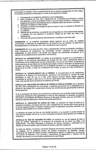 11W 1-1 l.
continuación se señalan. Para el restablecimiento de los derechos establecidos en este Código,
la autoridad competente tomará alguna o varias de las siguientes medidas:
1. Amonestación con asistencia obligatoria a curso pedagógico.
2. Retiro inmediato del niño, niña o adolescente de la actividad que amenace o vulnere
sus derechos o de las actividades ilfcitas en que se pueda encontrar y ubicación en un
programa de atención especializada para el restablecimiento del derecho vulnerado.
3. Ubicación inmediata en medio familiar.
4. Ubicación en centros de emergencia para los casos en que no procede la ubicación en
los hogares de paso.
5. La adopción.
6. Además de las anteriores. se aplicarán las consagradas en otras disposiciones legales,
o cualquier otra que garantice la protección integral de los niños, las niñas y los
adolescentes.
7. Promover las acciones policivas administrativas o judiciales a que haya lugar.
PARÁGRAFO 19. La autoridad competente deberá asegurar que en todas las medidas
provisionales o definitivas de restablecimiento de derechos que se decr€Jten, se garantice el
acompañamiento a la familia del niño. niña o adolescente que lo requiera.
PARÁGRAFO 29• En el caso de niños. niñas y adolescentes víctimas de desastres naturales u
otras situaciones de emergencia, las autoridades tomarán cualquiera de las medidas
establecidas en este artfculo y las demás que indiquen las autoridades encargadas de la
atención de los desastres para la protección sus derechos.
ARTíCULO 54. AMONESTACiÓN. La medida de amonestación consiste en la conminación a
los padres o a las personas responsables del cuidado del niño. niña o adolescente sobre el
cumplimiento de las obligaciones que les corresponden o que la ley les impone. Comprende la
orden perentoria de que cesen las conductas que puedan vulnerar o amenazar los derechos de
los niños, las niñas y los adolescentes. con la obligación de asistir a un curso pedagógico sobre
derechos de la niñez, a cargo de la Defensoría del Pueblo. so pena de multa convertible en
arresto.
ARTíCULO 55. INCUMPLIMIENTO DE LA MEDIDA. El incumplimiento de las obligaciones
impuestas en la diligencia de amonestación. acarreará a los infractores la sanción de multa
equivalente al valor de uno (1) a cien (100) salarios mínimos diarios leg~les vigentes,
convertibles en arresto a razón de un (1) dfa por cada salario diario mínimo legal vigente de
multa. Esta sanción será impuesta por el Defensor de Familia.
ARTíCULO 56. UBICACiÓN EN FAMILIA DE ORIGEN O FAMILIA EXTENSA. Es la ubicación
del niño, niña o adolescente con sus padres. o parientes de acuerdo con lo establecido en el
artículo 61 del Código Civil, cuando éstos ofrezcan las condiciones para garantizarles el ejercicio
de sus derechos.
Si de la verificación del estado de sus derechos se desprende que la familia carece de recursos
económicos necesarios para garantizarle el nivel de vida adecuado, la autoridad competente
informará a las entidades del Sistema Nacional de Bienestar Familiar, para que le brinden a la
familia los recursos adecuados mientras ella puede garantizarlos.
ARTíCULO 57. UBICACiÓN EN HOGAR DE PASO. La ubicación en hogar de paso es la
ubicación inmediata y provisional del niño, niña o adolescente con familias que forman parte de
la red de hogares de paso. Procede la medida cuando no aparezcan los padres, parientes o las
personas responsables de su cuidado y atención.
La ubicación en Hogar de Paso es una medida transitoria. y su duración no podrá exceder de
ocho (8) dCas hábiles. término en el cual la autoridad competente debe decretar otra medida de
protección.
ARTíCULO 58. RED DE HOGARES DE PASO. Se entiende por red de hogares de paso el
grupo de familias registradas en el programa de protección de los niños, las niñas y los
adolescentes, que están dispuestas a acogerlos, de manera voluntaria y subsidiada por el
Estado, en forma inmediata, para brindarles el cuidado y atención necesarios.
En todos los distritos. municipios y territorios indígenas del territorio nacional, los gobernadores,
los alcaldes, con la asistencia técnica del Instituto Colombiano de Bienestar Familiar,
organizarán las redes de hogares de paso y establecerá el registro, el reglamento, los recursos,
los criterios de selección y los controles y mecanismos de seguimiento y vigilancia de las
familias, de acuerdo con los principios establecidos en este Código.
Página 14 de 48
 