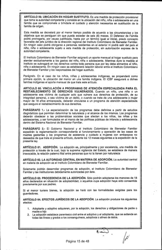 •
ARTíCULO 59. UBICACiÓN EN HOGAR SUSTITUTO. Es una medida de protección provisional
que toma la autoridad competente y consiste en la ubicación del niño, niña o adolescente en una
familia que se compromete a brindarle el cuidado y atención necesarios en sustitución de la
familia de origen.
Esta medida se decretará por el menor tiempo posible de acuerdo a las circunstancias y los
objetivos que se persiguen sin que pueda exceder de seis (6) meses. El Defensor de Familia
podrá prorrogarla, por causa justificada. hasta por un término igual al inicial, previo concepto
favorable del jefe jurídico de la dirección regional del Instituto Colombiano de Bienestar Familiar.
En ningún caso podrá otorgarse a personas residentes en el exterior ni podrá salir del país el
niño. niña o adolescente sujeto a esta medida de protección. sin autorización expresa de la
autoridad competente.
El Instituto Colombiano de Bienestar Familiar asignará un aporte mensual al hogar sustituto para
atender exclusivamente a los gastos del niño. niña o adolescente. Mientras dure la medida el
Instituto se subrogará en los derechos contra toda persona que por ley deba alimentos al niño.
niña o adolescente. En ningún caso se establecerá relación laboral entre el Instituto Colombiano
de Bienestar Familiar y los responsables del hogar sustituto.
Parágrafo. En el caso de los niños. niñas y adolescentes indígenas, se propenderá como
primera opción, la ubicación del menor en una familia indígena. El ICBF asegurará a dichas
familias indígenas el aporte mensual de que trata este artículo.
ARTICULO 60: VINCULACiÓN A PROGRAMAS DE ATENCiÓN ESPECIALIZADA PARA El
RESTABLECIMIENTO DE DERECHOS VULNERADOS. Cuando un niño, una niña o un
adolescente sea víctima de cualquier acto que vulnere sus derechos de protección. de su
integridad personal, o sea víctima de un delito, o cuando se trate de una adolescente o mujer
. mayor de 18 años embarazada, deberán vincularse a un programa de atención especializada
que asegure el restablecimiento de sus derechos.
PARÁGRAFO 1.- La especialización de los programas debe definirse a partir de estudios
diagnósticos que permitan determinar la naturaleza y el alcance de los mismos. Los programas
deberán obedecer a las problemáticas sociales que afectan a los niños. las niñas y los
adolescentes. y ser formulados en el marco de las políticas públicas de infancia y adolescencia
dentro del Sistema Nacional de Bienestar Familiar.
PARÁGRAFO 2.- El Gobierno Nacional y el Instituto Colombiano de Bienestar Familiar
expedirán la reglamentación correspondiente al funcionamiento y operación de las casas de
madres gestantes y los programas de asistencia y cuidado a mujeres con embarazos no
deseados de que trata el presente artículo, durante los 12 meses siguientes a la expedición de la
presente ley.
ARTíCULO 61. ADOPCiÓN. La adopción es. principalmente y por excelencia. una medida de
protección a través de la cual, bajo la suprema vigilancia del Estado. se establece de manera
irrevocable, la relación paterno filial entre personas que no la tienen por naturaleza
ARTíCULO 62. lA AUTORIDAD CENTRAL EN MATERIA DE ADOPCiÓN. La autoridad central
en materia de adopción es el Instituto Colombiano de Bienestar Familiar.
Solamente podrán desarrollar programas de adopción, el Instituto Colombiano de Bienestar
Familiar y las instituciones debidamente autorizadas por éste.
ARTíCULO 63. PROCEDENCIA DE lA ADOPCiÓN. Sólo podrán adoptarse los menores de 18
años declarados en situación de adaptabilidad, o aquellos cuya adopción haya sido consentida
previamente por sus padres.
Si el menor tuviere bienes, la adopción se hará con las formalidades exigidas para los
guardadores.
ARTíCULO 64. EFECTOS JURíDICOS DE lA ADOPCiÓN. La adopción produce los siguientes
efectos:
1. Adoptante y adoptivo adquieren, por la adopción, los derechos y obligaciones de padre o
madre e hijo
2. La adopción establece parentesco civil entre el adoptivo y el adoptante. que se extiende en
todas las líneas y grados a los consangulneos, adoptivos o afines de éstos.
Página 15 de 48
 