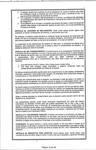 lill i .. 1.
3. El adoptivo llevará como apellidos los de los adoptantes. En cuanto al nombre, sólo podrá
ser modificado cuando el adoptado sea menor de tres (3) años, o consienta en ello, o el
Juez encontrare justificadas las razonesde su cambio.
4. Por la adopción, el adoptivo deja de pertenecer a su familia y se extingue todo parentesco
de consanguinidad, bajo reserva del impedimento matrimonial del ordinal 9 del artIculo 140
del Código Civil.
5. Si el adoptante es el cónyuge o compañero permanente del padre o madre de sangre del
adoptivo, tales efectos no se producirán respecto de éste último, con el cual conservará los
vlnculos en su familia.
ARTÍCULO 65. ACCIONES DE RECLAMACiÓN. Nadie podrá ejercer acción alguna para
establecer la filiación consangufnea del adoptivo, ni reconocerle como hijo.
Sin embargo, el adoptivo podrá promover en cualquier tiempo las acciones de reclamación del
estado civil que le corresponda respecto de sus padres biológicos, únicamente para demostrar
que quienes pasaban por tales, al momento de la adopción, no lo eran en realidad.
La prosperidad de las pretensiones del adoptivo en este caso, no extinguirá los efectos de la
adopción, salvo declaración judicial que la ordene y previo el consentimiento del adoptivo. El
adoptante deberá ser ordo en el proceso.
ARTÍCULO 66. DEL CONSENTIMIENTO. El consentimiento es la manifestación informada, libre
y voluntaria de dar en adopción a un hijo o hija por parte de quienes ejercen la patria potestad
ante el defensor de familia, quien los informará ampliamente sobre sus consecuencias jurldicas
y psicosociales. Este consentimiento debe ser válido civilmente e idóneo
constitucionalmente. Para que el consentimiento sea válido debe cumplir con los siguientes
requisitos:
1. Que esté exento de error, fuerza y dolo y tenga causa y objeto IIcitos.
2. Que haya sido otorgado previa información y asesorla suficientes sobre las
consecuencias psicosociales y jurldicas de la decisión.
Es idóneo constitucionalmente cuando quien da el consentimiento ha sido debida y ampliamente
informado, asesorado y tiene aptitud para otorgarlo. Se entenderá tener aptitud para otorgar el
consentimiento un mes después del dfa del parto.
A efectos del consentimiento para la adopción, se entenderá la falta del padre o la madre, no
solamente cuando ha fallecido, sino también cuando lo aqueja una enfermedad mental o grave
anomalla pslquica certificada por el Instituto Nacional de Medicina Legal y Ciencias Forenses.
No tendrá validez el consentimiento que se otorgue para la adopción del hijo que está por nacer.
Tampoco lo tendrá el consentimiento que se otorgue en relación con adoptantes determinados,
salvo cuando el adoptivo fuere pariente del adoptante hasta el tercer grado de consanguinidad o .
segundo de afinidad, o que fuere hijo del cónyuge o compañero permanente del adoptante.
Quien o quienes expresan su consentimiento para la adopción podrá revocarlo dentro del mes
siguiente a su otorgamiento.
Los adolescentes deberán recibir apoyo psicosocial especializado por parte del Instituto
Colombiano de Bienestar Familiar para que puedan permanecer con su hijo o hija, o para
otorgar el consentimiento libre e informado. El consentimiento del padre o madre menor de
dieciocho (18) años tendrá validez si se manifiesta con el lleno de los requisitos establecidos en
el presente artIculo. En este caso estarán asistidos por sus padres, o personas que los tengan
bajo su cuidado y por el Ministerio Público.
ARTICULO 67. SOLIDARIDAD FAMILIAR. El Estado reconocerá el cumplimiento del deber de
solidaridad que ejerce la familia diferente a la de origen, que asume la protección de manera
permanente de un niño, niña o adolescente y le ofrece condiciones adecuadas para el desarrollo
armónico e integral de sus derechos. En tal caso no se modifica el parentesco.
PARÁGRAFO. Si alguna persona o pareja quiere adoptar al niño que está al cuidado de la
familia distinta a la de origen y cumple con las condiciones de adoptabilidad, que exige el código,
podrá hacerlo, a menos que la familia que tiene el cuidado del niño, niña o adolescente, decida
adoptarlo.
ARTÍCULO 68. REQUISITOS PARA ADOPTAR. Podrá adoptar quien, siendo capaz, haya
cumplido 25 años de edad, tenga al menos 15 años más que el adoptable, y garantice idoneidad
Página 16 de 48
 