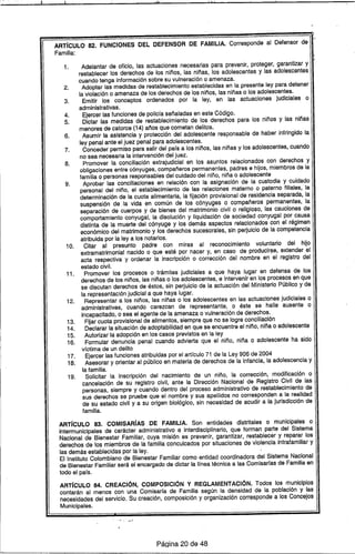 11 :
ARTíCULO 82. FUNCIONES DEL DEFENSOR DE FAMILIA. Corresponde al Defensor de
Familia:
1. Adelantar de oficio, las actuaciones necesarias para prevenir, protege(, garantizar y
restablecer los derechos de los niños, las niñas, los adolescentes y las adolescentes
cuando tenga información sobre su vulneración o amenaza.
2. Adoptar las medidas de restablecimiento establecidas en la presente ley para detener
la violación o amenaza de los derechos de los niños, las niñas o los adolescentes.
3. Emitir los conceptos ordenados por la ley, en las actuaciones judiciales o
administrativas.
4. Ejercer las funciones de policra señaladas en este Código.
5. Dictar las medidas de restablecimiento de 105 derechos para 105 niños y las niñas
menores de catorce (14) años que cometan delitos.
6. Asumir la asistencia y protección del adolescente responsable de haber infringido la
ley penal ante el juez penal para adolescentes.
7. Conceder permiso para salir del pars a los niños, las niñas y los adolescentes, cuando
no sea necesaria la intervención del juez.
8. Promover la conciliación extrajudicial en los asuntos relacionados con derechos y
obligaciones entre cónyuges, compañeros permanentes, padres e hijos, miembros de la
familia o personas responsables del cuidado del niño, niña o adolescente
9. Aprobar las conciliaciones en relación con la asignación de la custodia y cuidado
personal del niño, el establecimiento de las relaciones materno o. paterno filiales, la
determinación de la cuota alimentaria, la fijación provisional de residencia separada, la
suspensión de la vida en común de los cónyuges o compañeros permanentes, la
separación de cuerpos y de bienes del matrimonio civil o religioso, las cauciones de
comportamiento conyugal, la disolución y liquidación de sociedad conyugal por causa
distinta de la muerte del cónyuge y los demás aspectos relacionados con el régimen
económico del matrimonio y 105 derechos sucesorales, sin perjuicio de la competencia
atribuida por la ley a 105 notarios.
10. Citar al presunto padre con miras al reconocimiento voluntario del hijo
extramatrimonial nacido o que esté por nacer y, en caso de producirse, extender el
acta respectiva y ordenar la inscripción o corrección del nombre en el registro del
estado civil.
11. Promover los procesos o trámites judiciales a que haya lugar en defensa de los
derechos de los niños, las niñas o los adolescentes, e intervenir en los procesos en que
se discutan derechos de éstos, sin perjuicio de la actuación del Ministerio Público y de
la representación judicial a que haya lugar.
12. Representar a los niños, las niñas o los adolescentes en las actuaciones judiciales o
administrativas, cuando carezcan de representante, o éste se halle ausente o
incapacitado, o sea el agente de la amenaza o vulneración de derechos.
13. Fijar cuota provisional de alimentos, siempre que no se logre conciliación
14. Declarar la situación de adoptabilidad en que se encuentre el niño, nlñao adolescente
15. Autorizar la adopción en los casos previstos en la ley
16. Formular denuncia penal cuando advierta que el niño, niña o adolescente ha sido
vrctima de un delito
17. Ejercer las funciones atribuidas por el artrculo 71 de la Ley 906 de 2004
18. Asesorar y orientar al público en materia de derechos de la infancia, la adolescencia y
la familia.
19. Solicitar la inscripción del nacimiento de un niño, la corrección, modificación o
cancelación de su registro civil, ante la Dirección Nacional de Registro Civil de las
personas, siempre y cuando dentro del proceso administrativo de restablecimiento de
sus derechos se pruebe que el nombre y sus apellidos no corresponden a la realidad
de su estado civil y a su origen biológico, sin necesidad de acudir a la jurisdicción de
familia.
ARTíCULO 83. COMISARíAS DE FAMiliA. Son entidades distritales o municipales o
intermunicipales de carácter administrativo e interdisciplinario, que forman parte del Sistema
Nacional de Bienestar Familiar, cuya misión es prevenir, garantizar, restablecer y reparar los
derechos de los miembros de la familia conculcados por situaciones de violenci'a Intrafamiliar y
las demás establecidas por la ley.
El Instituto Colombiano de Bienestar Familiar como entidad coordinadora del Sistema Nacional
de Bienestar Familiar será el encargado de dictar la Ilnea técnica a las Comisarras de Familia en
todo el pars.
ARTíCULO 84. CREACIÓN, COMPOSICiÓN Y REGLAMENTACiÓN. Todos los municipios
contarán al menos con una Comisarra de Familia según la densidad de la población y las
necesidades del servicio. Su creación, composición y organización corresponde a los Concejos
Municipales.
PáQina 20 de 48
 