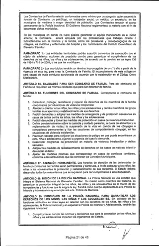 Las Comisadas de Familia estarán conformadas como mínimo por un abogado, quien asumirá la
función de Comisario, un psicólogo, un trabajador social, un médico, un secretario, en los
municipios de mediana y mayor densidad de población. Las Comisarías tendrán el apoyo
permanente de la Policía Nacional. El Gobierno Nacional reglamentará la materia con el fin de
determinar dichos municipios.
En los municipios en donde no fuere posible garantizar el equipo mencionado en el inciso
anterior, la Comisarra estará apoyada por los profesionales que trabajen. directa o
indirectamente con la infancia y la familia, como :Ios profesores y psicopedagogos de los
colegios, los médicos y enfermeras del hospital y los funcionarios del Instituto Colombiano de
Bienestar Familiar.
PARÁGRAFO 1.- Las entidades territoriales podrán suscribir convenios de asociación con el
objeto de adelantar acciones de propósito común para garantizar el cumplimiento de los
derechos de los niños, las niñas y los adolescentes, de acuerdo con lo previsto en las leyes 136
de 1994 y 715 de 2001, o las que las modifiquen.
PARÁGRAFO 2.- Los municipios tendrán un término improrrogable de un (1) año a partir de la
vigencia de esta ley, para crear la Comisarra de Familia. El incumplimiento de esta obligación
será causal de mala conducta sancionada de acuerdo con lo establecido en el Código Único
Disciplinario.
ARTíCULO 85. CALIDADES PARA SER COMISARIO DE FAMILIA. Para ser comisario de
Familia se requieren las mismas calidades que para ser defensor de familia.
ARTíCULO 86. FUNCIONES DEL COMISARIO DE FAMILIA. Corresponde al comisario de
familia:
I
1. Garantizar, proteger, restablecer y reparar los derechos de los miembros de la familia
conculcados por situaciones de violencia intrafamiliar
2. Atendery orientar a los niñlos,las niñas y los ~dolescentes y demá.s miembros del grupo
familiar en el ejercicio y res~ablecimientode s~s derechos
3. Recibir denuncias y adopt r las medidas de emergencia y de protección necesarias en
casos de delitos contra los niños, las niñas y 16sadolescentes
4. Recibir denuncias y tomar as medidas de protección en casos de violencia intrafamiliar
5. Definir provisionalmente sebre la custodia y cuidado personal, la cuota de alimentos y la
reglamentación de visitas la suspensión de la vida en común de los cónyuges o
compañeros permanentes y fijar las cauciones de comportami'ento conyugal, en las
situaciones de violencia int afamiliar.
6. Practicar rescates para COI jurar las situaciones de peligro en que pueda encontrarse un
niño, niña o adolescente, e ando la urgencia del caso lo demande.
7. Desarrollar programas de prevención en materia de violencia intrafamiliar y delitos
sexuales.
8. Adoptar las medidas de re tablecimiento de derechos en los casos de maltrato infantil y
denunciar el delito.
9. Aplicar las medidas policivas que correspondan en casos de conflictos familiares,
conforme a las atribuciones que les confieran los Concejos Municipales.
ARTíCULO 87. ATENCiÓN PERMANENTE. Los horarios de atención de, las defensorías de
familia y comisarías de Familia serán permanentes y continuos, a fin de asegurar a los niños, las
niñas y los adolescentes la protección y restablecimiento de sus derechos. El Estado deberá
desarrollar todos los mecanismos que se requieran para dar cumplimiento a esta disposición.
ARTíCULO 88. MISiÓN DE LA POLIcíA NACIONAL. La Policra Nacionales una entidad que
integra el Sistema Nacional de Bienestar Familiar. Su misión como mÍembro del Sistema, es
garantizar la protección integral de los niños, las niñas y los adolescentes en el marco de las
competencias y funciones que le asigna la ley. Tendrá como cuerpo especializado a la Policía de
Infancia y Adolescencia que remplazará a la Policra de Menores.
ARTíCULO 89. FUNCIONES DE LA POLIcíA NACIONAL PARA GARANTIZAR LOS
DERECHOS DE LOS NIÑOS, LAS NIÑAS Y LOS ADOLESCENTES. Sin perjuicio de las
funciones atribuidas en otras leyes en relación con los derechos de los niños, las niñas y los
adolescentes, la Policra Nacional y en especial la Policra de Infancia y Adolescencia, tendrán las
siguientes funciones:
1. Cumplir y hacer cumplir las normas y decisiones que para la protección de los niños, las
niñas y los adolescentes impartan los organismos del Estado.
Página 21 de 48 /1
 