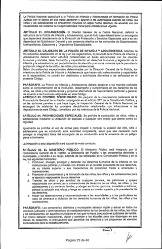 , La Policía Nacional capacitará a la Policía de Infancia y Adolescencia en formación de Policía
Judicial con el objeto de que estos asesoren y apoyen a las autoridades cuando los niños, las
niñas y los adolescentes se encuentren incursos en algún hecho delictivo, de acuerdo con las
necesidades del Sistema de Responsabilidad Penal para Adolescentes vigente.
ARTíCULO 91. ORGANIZACiÓN. El Director General de la Policía Nacional, definirá la
estructura de la Policía de Infancia y Adolescencia, que en todo caso deberá tener un encargado
que dependerá directamente de la Dirección de Protección y Servicios Especiales que a su vez
dependerá del Subdirector General y con presencia efectiva en los comandos de Departamento,
Metropolitanas, Estaciones y Organismos Especializados.
ARTíCULO 92. CALIDADES DE LA POLIcíA DE INFANCIA V ADOLESCENCIA. Además de
los requisitos establecidos en la ley y en los reglamentos, el personal de la Policía de Infancia y
Adolescencia deberá tener estudios profesionales en áreas relacionadas con las ciencias
humanas y sociales, tener formación y capacitación en derechos humanos y legislación de la
infancia y la adolescencia, en procedimientos de atención y en otras materias que le permitan la
protección integral de los niños, las niñas y los adolescentes..
Salvo circunstancias excepcionales determinadas por la Dirección General de la Policía, los
miembros de la Policía de Infancia y Adolescencia que hayan sido seleccionados y capacitados
en la especialidad, no podrán ser destinados a actividades diferentes a las señaladas en el
presente Código.
PARÁGRAFO. La Policía de Infancia y Adolescencia deberá asesorar a los mandos policiales
sobre el comportamiento de la institución, desempeño y cumplimiento en los derechos de los
niños, las niñas y los adolescentes y proponer alternativas de mejoramiento particular y general,
de acuerdo a las funciones asignadas en este Código.
ARTíCULO 93. CONTROL DISCIPLINARIO. Sin perjuicio de la competencia preferente de la
Procuraduría General de la Nación consagrada en el artículo 277 de la Constitución Política, y
de las acciones penales a que haya lugar, la Inspección General de la Policía Nacional, se
encargará de adelantar los procesos disciplinarios relacionados con infracciones a las
disposiciones de este Código, cometidas por los miembros de la Policía Nacional.
ARTíCULO 94. PROHIBICIONES ESPECIALES. Se prohíbe la conducción de niños, niñas y
adolescentes mediante la utilización de esposas o ~ualquier otro medio que atente contra su
dignidad.
Igualmente se prohíbe el uso de armas para impedir o conjurar la evasión del niño, niña o
adolescente que es conducido ante autoridad cOrT:1petente,salvo que sea necesario para
proteger la integridad física del encargado de su conducción ante la amenaza de un peligro
grave e inminente.
La infracción a esta disposición será causal de mala conducta.
ARTíCULO 95. EL MINISTERIO PÚBLICO. El Ministerio Público está integrado por la
Procuraduría General de la Nación, la Defensoría del Pueblo, y las personerfas distritales y
municipales, y tendrán a su cargo, además de las señaladas en la Constitución Política y en la
ley, las siguientes funciones: :
1. Promover, divulgar, proteger y defender los 'derechos humanos de la infancia en las
instituciones públicas y privadas con énfasis en el carácter prevalente de sus derechos,
de su interés superior y sus mecanismos de protección frente a amenazas y
vulneraciones.
2. Promover el conocimiento y la formación de 16sniños, las niñas y los adolescentes para
el ejercicio responsable de sus derechos ;
3. Tramitar de oficio o por solicitud de cualquier persona, las peticiones y quejas
relacionadas con amenazas o vulneraciones ae derechos de los niños, las niñas y los
adolescentes y su contexto familiar, y abogar en forma oportuna, inmediata e informal,
porque la solución sea eficaz y tenga en cuerta su interés superior y la prevalencia de
los derechos..
4. Hacer las observaciones y recomendaciones: a las autoridades y a los particulares en
caso de amenaza o violación de los derechos humanos de los niños, las niñas y los
adolescentes.
PARÁGRAFO.-Las personerías distritales y municipales deberán vigilar y actuar en todos los
procesos judiciales y administrativos de restablecimiento de los derechos de los niños, las niñas
y los adolescentes, en aquellos municipios en los que 'no haya procuradores judiciales de familia.
Así mismo deberán inspeccionar, vigilar y controlar a los alcaldes para que dispongan en sus
planes de desarrollo, el presupuesto que garantice los derechos y los programas de atención
especializada para su restablecimiento.
Página 23 de 48
 