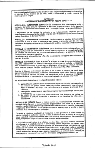 :1 r~ 1:1 l' r
••
Los procuradores judiciales de familia obrarán en todos los procesos judiciales y administrativos,
en defensa de los derechos de los niños, niñas y adolescentes, y podrán impugnar las
decisiones que se adopten.
CAPfTULO IV
PROCEDIMIENTO ADMINISTRATIVO Y REGLAS ESPECIALES
ARTfcULO 96. AUTORIDADES COMPETENTES. Corresponde a los defensores de familia y
comisarios de familia procurar Y promover la realización y restablecimiento de los derechos
reconocidos en los tratados internacionales, en la Constitución Pólrtica y en el presente Código.
El seguimiento de las medidas de protección o de restablecimiento adoptadas por los
defensores y comisarios de familia estará a cargo del respectivo coordinador del centro zonal del
Instituto Colombiano de Bienestar Familiar.
ARTfcULO 97. COMPETENCIA TERRITORIAL. Será competente la autoridad del lugar donde
se encuentre el niño, la niña o el adolescente; pero cuando se encuentre fuera del pars, será
competente la autoridad del lugar en donde haya tenido su última residencia dentro del territorio
nacional.
ARTfcULO 98. COMPETENCIA SUBSIDIARIA. En los municipios donde no haya defensor de
familia, las funciones que este Código le atribuye serán cumplidas por el comisario de familia.
En ausencia de éste último, las funciones asignadas al defensor y al comisario de familia
corresponderán al inspector de policra.
La declaratoria de adoptabilidad del niño, niña o adolescente corresponde exclusivamente al
defensor de familia.
ARTfcULO 99. INICIACiÓN DE LA ACTUACiÓN ADMINISTRATIVA. El representante legal del
niño, niña o adolescente, o la persona que lo tenga bajo su cuidado o custodia, podrá solicitar,
ante el defensor o comisario de familia o en su defecto ante el inspector de policra, la protección
de los derechos de aquél. También podrá hacerlo directamente el niño, niña o adolescente.
Cuando el defensor o el comisario de familia o, en su caso, el inspector de policra tenga
conocimiento de la inobservancia, vulneración o amenaza de alguno de los derechos que este
Código reconoce a los niños, las niñas y los adolescentes, abrirá la respectiva investigac.ión,
siempre que sea de su competencia; en caso contrario avisará a la autoridad competente.
En la providencia de apertura de investigación se deberá ordenar:
1. La identificación y citación de los representantes legales del niño, niña o adolescente, de
las personas con quienes conviva o sean responsables de su cuidado, o de quienes de
hecho lo tuvieren a su cargo, y de los implicados en la violación o amenaza de los
derechos
2. Las medidas provisionales de urgencia que requiera la protección integral del niño, niña
o adolescente.
3. La práctica de las pruebas que estime necesarias para establecer los hechos que
configuran la presunta vulneración o amenaza de los derechos del niño, niña o
adolescente.
ARTfcULO 100. TRÁMITE. Cuando se trate de asuntos que puedan conciliarse, el defensor o el
comisario de familia o, en su caso, el inspector de policra citará a las partes, por el medio más
expedito, a audiencia de conciliación que deberá efectuarse dentro de los diez dras siguientes al
conocimiento de los hechos. Si las partes concilian se levantará acta y en ella se dejará
constancia de lo conciliado y de su aprobación.
Fracasada el intento de conciliación, o transcurrido el plazo previsto en el inciso anterior sin
haberse realizado la audiencia, y cuando se trate de asuntos que no la admitan, el funcionario
citado procederá establecer mediante resolución motivada las obligaciones de protección al
menor, incluyendo la obligación provisional de alimentos, visitas y custodia.
El funcionario correrá traslado de la solicitud, por cinco dras, a las demás personas interesadas
o implicadas de la solicitud, para que se pronuncien y aporten las pruebas que deseen hacer
valer. Vencido el traslado decretará las pruebas que estime necesarias, fijará· audiencia para
practicarlas con sujeción a las reglas del procedimiento civil y en ella fallará mediante resolución
susceptible de reposición. Este recurso deberá interponerse verbalmente en la audiencia, por
quienes asistieron en la misma, y para quienes no asistieron a la audiencia se les notificará por
estado y podrán interponer el recurso, en los términos del Código de Procedimiento Civil.
Página 24 de 48
 