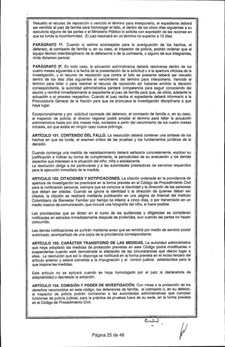 Resuelto el recurso de reposición o vencido el término para interponerlo, el expediente deberá
ser remitido al juez de familia para homologar el fallo, si dentro de los cinco dfas siguientes a su
ejecutoria alguna de las partes o el Ministerio Público lo solicita con expresión de las razones en
que se funda la inconformidad. El juez resolverá en un término no superior a 10 dfas.
PARÁGRAFO 1!!. Cuando lo estime aconsejable para la averiguación de los hechos, el
defensor, el comisario de familia o, en su caso, el Inspector de policfa, podrán ordenar que el
equipo técnico interdisciplinario de la defensorfa o de la comisarfa, o alguno de sus integrantes,
rinda dictamen pericia!.
PARÁGRAFO 2!!. En todo caso, la actuación administrativa deberá resolverse dentro de los
cuatro meses siguientes a la fecha de la presentación de la solicitud o a la apertura oficiosa de la
investigación, y el recurso de reposición que contra el fallo se presente deberá ser resuelto
dentro de los diez dfas siguientes al vencimiento del término para interponerlo. Vencido el
término para fallar o para resolver el recurso de reposición sin haberse emitido la decisión
correspondiente, la autoridad administrativa perderá competencia para seguir conociendo del
asunto y remitirá inmediatamente el expediente al juez de familia para que, de oficio, adelante la
actuación o el proceso respectivo. Cuando el juez reciba el expediente deberá informarlo a la
Procuradurfa General de la Nación para que se promueva la investigación disciplinaria a que
haya lugar.
Excepcionalmente y por solicitud razonada del defensor, el comisario de "familia o, en su caso,
el inspector de policfa, el director regional podrá ampliar el término para fallar la actuación
administrativa hasta por dos meses más, contados a partir del vencimiento de los cuatro meses
iniciales, sin que exista en ningún caso nueva prórroga~
ARTíCULO 101. CONTENIDO DEL FALLO. La resolución deberá contener una sfntesis de los
hechos en que se funda, el examen crftico de las pruebas y los fundamentos jurfdicos de la
decisión.
Cuando contenga una medida de restablecimiento deberá señalarla concretamente, explicar su
justificación e indicar su forma de cumplimiento, la periodicidad de su evaluación y los demás
aspectos que interesen a la situación del niño, niña o adolescente.
La resolución obliga a los particulares y a las autoridades prestadoras de servicios requeridos
para la ejecución inmediata de la medida.
ARTICULO 102. CITACIONES V NOTIFICACIONES. La citación ordenada en la providencia de
apertura de investigación se practicará en la forma prevista en el Código de Procedimiento Civil
para la notificación personal, siempre que se conozca la identidad y la dirección de las personas
que deban ser citadas. Cuando se ignore la identidad o la dirección de quienes deban ser
citados, la citación se realizará mediante publicación en una página de Internet del Instituto
Colombiano de Bienestar Familiar por tiempo no inferior a cinco días, o por transmisión en un
medio masivo de comunicación, que incluirá una totografía del niño, si fuere posible.
Las providencias que se dicten en el curso de las audiencias y diligencias se consideran
notificadas en estrados inmediatamente después de proferidas, aun cuando las partes no hayan
concurrido.
Las demás notificaciones se surtirán mediante aviso que se remitirá por medio de servicio postal
autorizado, acompañado de una copia de la providencia correspondiente.
ARTíCULO 103. CARÁCTER TRANSITORIO DE LAS MEDIDAS. La autoridad administrativa
que haya adoptado las medidas de protección previstas en este Código podrá modificarlas o
suspenderlas cuando esté demostrada la alteración de las circunstancias que dieron lugar a
ellas. La resolución que así lo disponga se notificará en la forma prevista en el inciso tercero del
artfculo anterior y estará sometida a la impugnación y al control judicial establecidos para la
que impone las medidas.
Este artículo no se aplicará cuando se haya homologado por el juez" la declaratoria de
adoptabilidad o decretado la adopción.
ARTíCULO 104. COMISiÓN Y PODER DE INVESTIGACiÓN. Con miras a la protección de los
derechos reconocidos en este código, los defensores de familia, el comisario o, en su defecto,
el inspector de policfa podrán comisionar a las autoridades administrativas que cumplan
funciones de poliefa judicial, para la práctica de pruebas fuera de su sede, en la forma prevista
en el Código de Procedimiento Civil.
Página 25 de 48
 