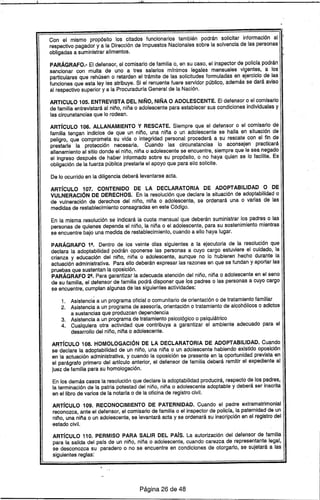·ili'l l· 1_1
Con el mismo propósito los citados funcionarios también podrán solicitar información al '1
respectivo pagador y a la Dirección de Impuestos Nacionales sobre la solvencia de las personas
obligadas a suministrar alimentos.
PARÁGRAFO.- El defensor, el comisario de familia o, en su caso, el inspector de policfa podrán
sancionar con multa de uno a tres salarios mfnimos legales mensuales vigentes, a los
particulares que rehúsen o retarden el trámite de las solicitudes formuladas en ejercicio de las
funciones que esta ley les atribuye. Si el renuente fuere servidor público, además se dará aviso
al respectivo superior y a la Procuradurfa General de la Nación.
ARTICULO 105. ENTREVISTA DEL NIÑO, NIÑA O ADOLESCENTE. El defensor o el comisario
de familia entrevistará al niño, niña o adolescente para establecer sus condiciones individuales y
las circunstancias que lo rodean.
ARTíCULO 106. ALLANAMIENTO Y RESCATE. Siempre que el defensor o el comisario de
familia tengan indicios de que un niño, una niña o un adolescente se halla en situación de
peligro, que comprometa su vida o integridad personal procederá a su rescate con el fin de
prestarle la protección necesaria. Cuando las circunstancias lo aconsejen practicará
allanamiento al sitio donde el niño, niña o adolescente se encuentre, siempre que le sea negado
el ingreso después de haber informado sobre su propósito, o no haya quien se lo facilite. Es
obligación de la fuerza pública prestarle el apoyo que para ello solicite.
De lo ocurrido en la diligencia deberá levantarse acta.
ARTíCULO 107. CONTENIDO DE LA DECLARATORIA DE ADOPTABILlDAD O DE
VULNERACiÓN DE DERECHOS. En la resolución que declare la situación de adoptabilidad o
de vulneración de derechos del niño, niña o adolescente, se ordenará una o varias de las
medidas de restablecimiento consagradas en este Código.
En la misma resolución se indicará la cuota mensual que deberán suministrar los padres o las
personas de quienes dependa el niño, la niña o el adolescente, para su sostenimiento mientras
se encuentre bajo una medida de restablecimiento, cuando a ello haya lugar.
PARÁGRAFO 19• Dentro de los veinte dfas siguientes a la ejecutoria de la resolución que
declara la adoptabilidad podrán oponerse las personas a cuyo cargo estuviere el cuidado, la
crianza y educación del niño, niña o adolescente, aunque no lo hubieren' hecho durante la
actuación administrativa. Para ello deberán expresar las razones en que se fundan y aportar las
pruebas que sustentan la oposición.
PARÁGRAFO 29• Para garantizar la adecuada atención del niño, niña o adolescente en el seno
de su familia, el defensor de familia podrá disponer que los padres o las personas a cuyo cargo
se encuentre, cumplan algunas de las siguientes actividades:
1. Asistencia a un programa oficial o comunitario de orientación o de tratamiento familiar
2. Asistencia a un programa de asesorfa, orientación o tratamiento de alcohólicos o adictos
a sustancias que produzcan dependencia
3. Asistencia a un programa de tratamiento psicológico o psiquiátrico
4. Cualquiera otra actividad que contribuya a garantizar el ambiente adecuado para el
desarrollo del niño, niña o adolescente.
ARTfcULO 108. HOMOLOGACiÓN DE LA DECLARATORIA DE ADOPTABILlDAD. Cuando
se declare la adoptabilidad de un niño, una niña o un adolescente habiendo existido oposición
en la actuación administrativa, y cuando la oposición se presente en la oportunidad prevista en
el parágrafo primero del artfculo anterior, el defensor de familia deberá remitir el expediente al
juez de familia para su homologación.
En los demás casos la resolución que declare la adoptabilidad producirá, respecto de los padres,
la terminación de la patria potestad del niño, niña o adolescente adoptable y deberá ser inscrita
en el libro de varios de la notarfa o de la oficina de registro civil.
ARTíCULO 109. RECONOCIMIENTO DE PATERNIDAD. Cuando el padre extramatrimonial
reconozca, ante el defensor, el comisario de familia o el inspector de policfa, la paternidad de un
niño, una niña o un adolescente, se levantará acta y se ordenará su inscripción en el registro del
estado civil.
ARTfcULO 110. PERMISO PARA SALIR DEL PAís. La autorización del defensor de familia
para la salida del pafs de un niño, niña o adolescente, cuando carezca de representante legal,
se desconozca su paradero o no se encuentre en condiciones de otorgarlo, se sujetará a las
siguientes reglas:
Página 26 de 48
 