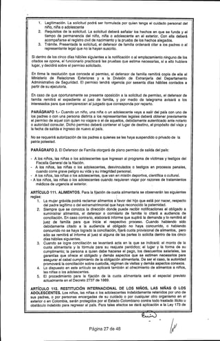 1. Legitimación. La solicitud podrá ser formulada por quien tenga el cuidado personal del
niño, niña o adolescente
2. Requisitos de la solicitud. La solicitud deberá señalar los hechos en que se funda y el
tiempo de permanencia del niño, niña o adolescente en el exterior. Con ella deberá
acompañarse el registro civil de nacimiento y la prueba de los hechos alegados.
3. Trámite. Presentada la solicitud, el defensor de familia ordenará citar a los padres o al
representante legal que no la hayan suscrito.
Si dentro de los cinco dfas hábiles siguientes a la notificación o al emplazamiento ninguno de los
citados se opone, el funcionario practicará las pruebas que estime necesarias, si a ello hubiere
lugar, y decidirá sobre el permiso solicitado.
En firme la resolución que concede el permiso, el defensor de familia remitirá copia de ella al
Ministerio de Relaciones Exteriores y a la División de Extranjerra del Departamento
Administrativo de Se.guridad. El permiso tendrá vigencia por sesenta dras hábiles contados a
partir de su ejecutoria.
En caso de que oportunamente se presente oposición a la solicitud de permiso, el defensor de
familia remitirá el expediente al juez de familia, y por medio de telegrama avisará a los
interesados para que comparezcan al juzgado que corresponda por reparto.
PARÁGRAFO 1.- Cuando un niño, una niña o un adolescente vaya a salir del pars con uno de
los padres o c-onuna persona distinta a los representantes legales deberá obtener previamente
el permiso de aquel con quien no viajare o el de aquellos, debidamente autenticado ante notario
o autoridad consular. Dicho permiso deberá contener el lugar de destino, el propósito del viaje y
la fecha de salida e ingreso de nuevo al pars.
No se requerirá autorización de los padres a quienes se les haya suspendido o privado de la
patria potestad.
PARÁGRAFO 2. El Defensor de Familia otorgará de plano permiso de salida del pafs:
- A los niños, las niñas o los adolescentes que ingresan al programa de vfctimas y testigos del
Fiscalía General de la Nación.
- A los niños, las niñas o los adolescentes, desvinculados o testigos en proc'esos penales,
cuando corre grave peligro su vida y su integridad personal.
- A los niños, las niñas o los adolescentes, que van en misión deportiva, cientffica o cultural.
- A los niños, las niñas o los adolescentes cuando requieren viajar por razones de tratamientos
médicos de urgencia al exterior.
ARTíCULO 111. ALIMENTOS. Para la fijación de cuota alimentaria se observarán las siguientes
reglas: :
1. La mujer grávida podrá reclamar alimentos aIfavor del hijo que está por nacer, respecto
del padre legftimo o del extramatrimonial que haya reconocido la paternidad.
2. Siempre que se conozca la dirección donde; puede recibir notificaciones el obligado a
suministrar alimentos, el defensor o comis1ariode familia lo citará a audiencia de
conciliación. En caso contrario, elaborará info'rmeque suplirá la demanda y lo remitirá al
juez de familia para que inicie el respectivo proceso. Cuando habiendo sido
debidamente citado a la audiencia el obligado no haya concurrido, o habiendo
concurrido no se haya logrado la conciliación, fijará cuota provisional de alimentos, pero
sólo se remitirá el informe al juez si alguna de las partes lo solicita dentro de los cinco
dras hábiles siguientes.
3. Cuando se logre conciliación se levantará acta en la que se indicará: el monto de la
cuota alimentaria y la fórmula para su reajuste periódico; el lugar y la forma de su
cumplimento; la persona a quien debe hacerse el pago, los descuentos salariales, las
garantfas .que ofrece el obligado y demás aspectos que se estimen necesarios para
aseyurar el cabal·cumplimiento de la obligación alimentaria. De ser el caso, la autoridad
promoverá la conciliación sobre custodia, régimen de visitas y demás aspectos conexos.
4. Lo dispuesto en este artrculo se aplicará también al ofrecimiento de alimentos a niños,
las niñas o los adolescentes.
5. El procedimiento para la fijación de la cuota alimentaria será el especial previsto
actualmente en el Decreto 2737 de 1989.
ARTíCULO 112. RESTITUCiÓN INTERNACIONAL DE LOS NIÑOS. LAS NIÑAS O LOS
ADOLESCENTES. Los niños, las niñas o los adolescentes indebidamente retenidos por uno de
sus padres, o por personas encargadas de su cuidado o por cualquier otro organismo en el
exterior o en Colombia, serán protegidos por el Estado Colombiano contra todo traslado ilrcito u
obstáculo indebido para regresar al pafs. Para tales efectos se dará aplicación a la Ley 173 de
Página 27 de 48
 