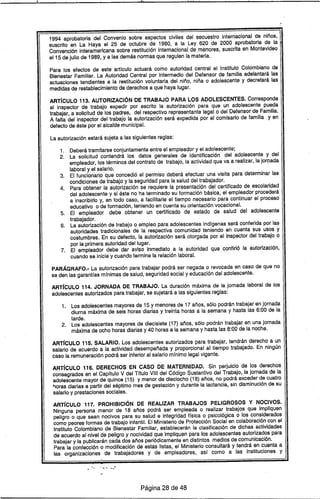 1; I ~ ,
1994 aprobatoria .del Convenio sobre aspectos civiles del secuestro internacional de niños,
suscrito en La Haya el 25 de octubre de 1980, a la Ley 620 de 2000 aprobatoria de la
Convención interamericana sobre restitución internacional de menores, suscrita en Montevideo
el15 de julio de 1989, ya las demás normas que regulen la materia.
Para los efectos de este artfculo actuará como autoridad central el Instituto Colombiano de
Bienestar Familiar. La Autoridad Central por intermedio del Defensor de familia adelantará las
actuaciones tendientes a la restitución voluntaria del niño, niña o adolescente y decretará las
medidas de restablecimiento de derechos a que haya lugar.
ARTíCULO 113. AUTORIZACiÓN DE TRABAJO PARA LOS ADOLESCENTES. Corresponde
al inspector de trabajo expedir por escrito la autorización para que un adolescente pueda
trabajar, a solicitud de los padres, del respectivo representante legal o del Defensor de Familia.
A falta del inspector del trabajo la autorización será expedida por el comisario de familia y en
defecto de éste por el alcalde municipal.
La autorización estará sujeta a las siguientes reglas:
1. Deberá tramitarse conjuntamente entre el empleador y el adolescente;
2. La solicitud contendrá los datos generales de identificación del adolescente y del
empleador, los términos del contrato de trabajo, la actividad que va a realizar, la jornada
laboral y el salario.
3. El funcionario que concedió el permiso deberá efectuar una visita para determinar las
condiciones de trabajo y la seguridad para la salud del trabajador.
4. Para obtener la autorización se requiere la presentación del certificado de escolaridad
del adolescente y si éste no ha terminado su formación básica, el empleador procederá
a inscribirlo y, en todo caso, a facilitarle el tiempo necesario para continuar el proceso
educativo o de formación, teniendo en cuenta su orientación vocacional.
5. El empleador debe obtener un certificado de estado de salud del adolescente
trabajador.
6. La autorización de trabajo o empleo para adolescentes indfgenas será conferida por las
autoridades tradicionales de la respectiva comunidad teniendo en cuenta sus usos y
costumbres. En su defecto, la autorización será otorgada por el inspector del trabajo o
por la primera autoridad del lugar.
7. El empleador debe dar aviso inmediato a la autoridad que confirió la autorización,
cuando se inicie y cuando termine la relación laboral.
PARÁGRAFO.- La autorización para trabajar podrá ser negada o revocada en caso de que no
se den las garantfas mfnimas de salud, seguridad social y educación del adolescente.
ARTfcULO 114. JORNADA DE TRABAJO. La duración máxima de la jornada laboral de los
adolescentes autorizados para trabajar, se sujetará a las siguientes reglas: .
1. Los adolescentes mayores de 15 y menores de 17 años, sólo podrán trabajar en jornada
diurna máxima de seis horas diarias y treinta horas a la semana y hasta las 6:00 de la
tarde.
2. Los adolescentes mayores de diecisiete (17) años, sólo podrán trabajar en una jornada
máxima de ocho horas diarias y 40 horas a la semana y hasta las 8:00 de la noche.
ARTíCULO 115. SALARIO. Los adolescentes autorizados para trabajar, tendrán derecho a un
salario de acuerdo a la actividad desempeñada y proporcional al tiempo trabajado. En ningún
caso la remuneración podrá ser inferior al salario mfnimo legal vigente.
ARTíCULO 116. DERECHOS EN CASO DE MATERNIDAD. Sin perjuicio de los derechos
consagrados en el Capftulo V del Tftulo VIII del Código Sustantivo del Trabajo, la jornada de la
adolescente mayor de quince (15) y menor de dieciocho (18) años, no podrá exceder de cuatro
,",orasdiarias a partir del séptimo mes de gestación y durante la lactancia, sin disminución de su
salario y prestaciones sociales.
ARTíCULO 117. PROHIBICiÓN DE REALIZAR TRABAJOS PELIGROSOS Y NOCIVOS.
Ninguna persona menor de 18 años podrá ser empleada o realizar trabajos que impliquen
peligro o que sean nocivos para su salud e integridad ffsica o psicológica o 105 considerados
como peores formas de trabajo infantil. El Ministerio de Protección Social en colaboración con el
Instituto Colombiano de Bienestar Familiar, establecerán la clasificación de dichas actividades
de acuerdo al·nivel de peligro y nocividad que impliquen para los adolescentes autorizados para
trabajar y la publicarán cada dos años periódicamente en distintos medios de comunicación.
Para la confección o modificación de estas listas, el Ministerio consultará y tendrá en cuenta a
las organizaciones de trabajadores y de empleadores, asf como a las instituciones y
.."" ..•. -...)
Página 28 de 48
 
