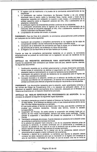 4. El registro civil de matrimonio o la prueba de la convivencia extramatrimonial de los
adoptantes..
5. La certificación del Instituto Colombiano de Bienestar Familiar o de una entidad
autorizada para el efecto, sobre la idoneidad trsica, mental, social y moral de los
adoptantes, expedida con antelación no superior a seis meses, y la constancia de la
entidad respectiva sobre la integración personal del niño, niña o adolescente con el
adoptante o adoptantes.
6. El certificado vigente de antecedentes penales o policivos de los adoptantes.
7. La certificación actualizada sobre la vigencia de la licencia de funcionamiento de la
institución donde se encuentre albergado el niño, niña o adolescente, expedida por el
Instituto Colombiano de Bienestar Familiar
8. La aprobación de cuentas del curador, si procede.
PARÁGRAFO. Para los fines de la adopción, la convivencia extramatrimonial podrá probarse
por cualquiera de los medios siguientes:
1. Inscripción del compañero o compañera permanente en los registros de las cajas de
compensación familiar o de las instituciones de seguridad o previsión social.
2. Inscripción de la declaración de convivencia que haga la pareja, en la Notaría del lugar
del domicilio de la misma, con antelación no menor de dos años.
3. El Registro Civil de Nacimiento de los hijos habidos por la pareja.
Cuando se trate de compañeros permanentes residentes en el exterior, la convivencia
extramatrimonial se probará de conformidad con la legislación del país de residencia de los
solicitantes.
ARTíCULO 125. REQUISITOS ADICIONALES PARA ADOPTANTES EXTRANJEROS.
Cuando los adoptantes sean extranjeros que residan fuera del país, deberán aportar, además,
los siguientes documentos:
1. Certificación expedida por la entidad gubernamental o privada oficialmente autorizada,
donde conste el compromiso de efectuar el seguimiento del niño, niña o adolescente
adoptable hasta su nacionalización en el país de residencia de los adoptantes.
2. Autorización del gobierno del país de residencia de los adoptantes para el' ingreso del
niño, niña o adolescente adoptable.
3. Concepto favorable a la adopción, emitido por el defensor de familia con base en la
entrevista que efectúe con los adoptantes y el examen de la documentación en que la
entidad autorizada para efectuar programas de adopción recomienda a los adoptantes.
PARÁGRAFO. Los documentos necesarios para la adopción, serán autenticados conforme a
las normas del Código de Procedimiento Civil, y no requieren de ratificación ulterior. Si no
estuvieren en español, deberán acompañarse de su traducción, efectuada por el Ministerio de
Relaciones Exteriores por un traductor oficialmente autorizado..
ARTíCULO 126. REGLAS ESPECIALES DEL PROCEDIMIENTO DE ADOPCiÓN. En los
procesos de adopción se seguirán las siguientes reglas especiales:
1. Admitida la demanda se correrá el traslado al Defensor de Familia por el término de tres
(3) días hábiles. SI el Defensor se allanare a ella, el Juez dictará sentencia dentro de los
diez (10) días hábiles siguientes a su admisión.
El Juez podrá señalar un término de máximo diez (10) días, para decretar y practicar las
pruebas que considere necesarias. Vencido este término, tomará la decisión
correspondiente.
2. Suspensión del Proceso. Se podrá solicitar la suspensión del proceso hasta por un
término de tres meses improrrogables, siempre que exista causa justificada. Pueden
solicitar la suspensión o reanudación del proceso los adoptantes o el Defensor de
Familia.
3. Terminación anticipada del proceso. Cuando falleciere el solicitante de la adopción antes
de proferirse la sentencia el proceso terminará.
Si la solicitud de adopción fuere conjunta y uno de, los adoptantes falleciere antes de
proferirse la sentencia, el proceso continuará con el sobreviviente si manifiesta su
intención de persistir en ella, caso en el cual la sentencia que se profiera solo surtirá
efectos respecto de éste; en caso contrario el proceso terminará.
4. Notificación de la sentencia. Por lo menos uno de los adoptantes deberá concurrir
personalmente al juzgado a recibir notificación de la sentencia.
5. Contenido y efectos de la sentencia. La sentencia que decrete la adopción deberá
contener los datos necesarios para que su inscripción en el registro civil constituya el
acta de nacimiento y reemplace la de origen, la cual se anulará. Una vez en firme se
-" -...
Página 30 de 48
 